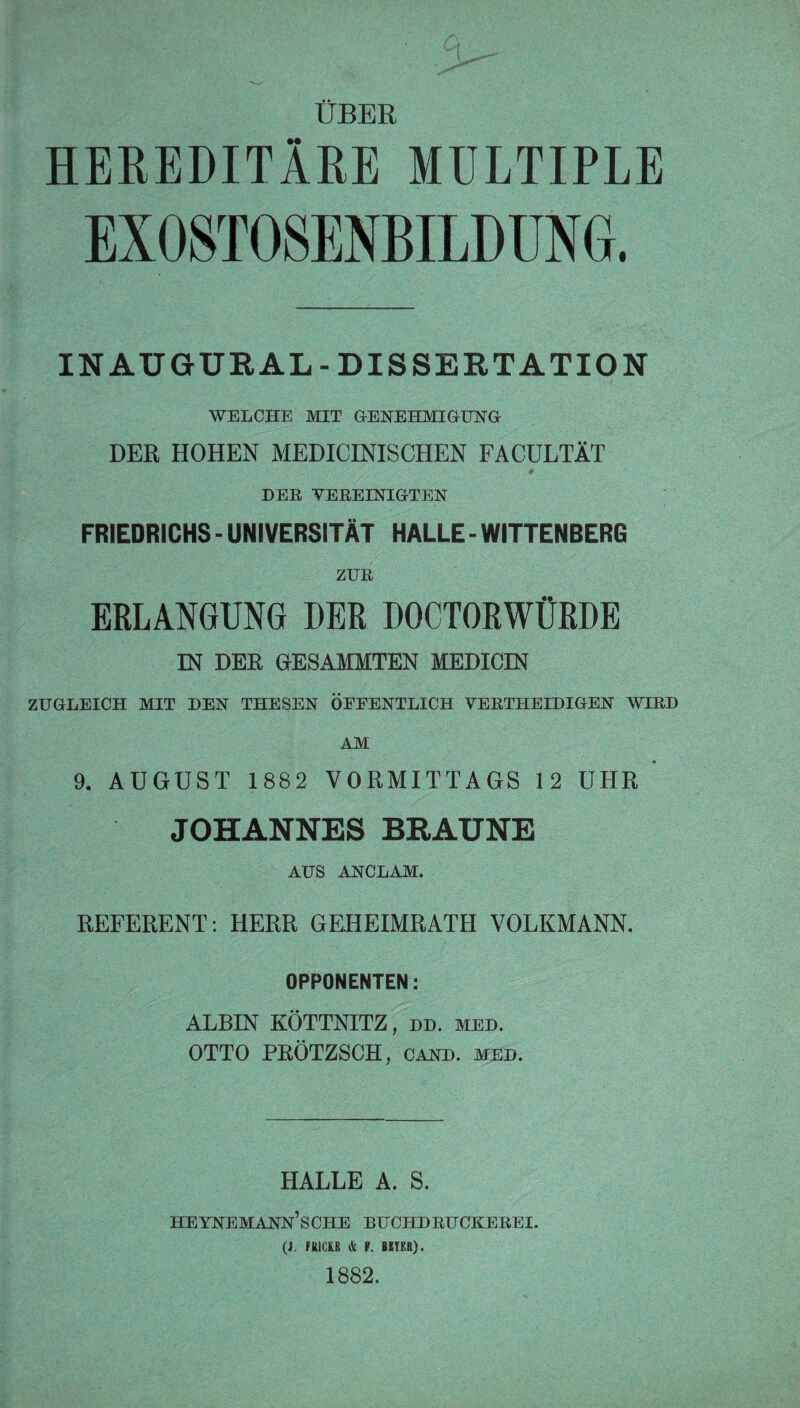 ÜBER HEREDITÄRE MULTIPLE EXOSTOSENBILDUNG. INAUGURAL- DISSERTATION WELCHE MIT GENEHMIGUNG DER HOHEN MEDICINISCHEN FACULTÄT DER VEREINIGTEN FRIEDRICHS - UNIVERSITÄT HALLE - WITTENBERG ZUR ERLANGUNG DER DOCTORWÜRDE IN DER GESAMMTEN MEDICIN ZUGLEICH MIT DEN THESEN ÖEEENTLICH VERTHEIDIGEN WIRD AM 9. AUGUST 1882 VORMITTAGS 12 UHR JOHANNES BRAUNE AUS ANCLAM. REFERENT : HERR GEHEIMRATH VOLKMANN. OPPONENTEN: ALBIN KÖTTNITZ, dd. med. OTTO PRÖTZSCH, cand. med. HALLE A. S. HEYNEMANN’SCHE BUCHDRUCKEREI. (J. fRICKE & F. BUER). 1882.