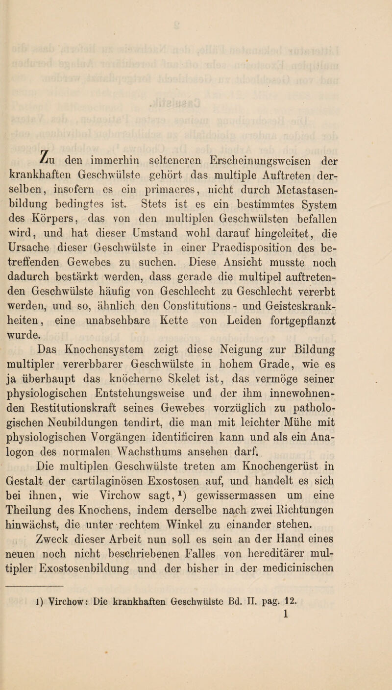 Lu den immerhin selteneren Erscheinungsweisen der krankhaften Geschwülste gehört das multiple Auftreten der¬ selben, insofern es ein primaeres, nicht durch Metastasen¬ bildung bedingtes ist. Stets ist es ein bestimmtes System des Körpers, das von den multiplen Geschwülsten befallen wird, und hat dieser Umstand wohl darauf hingeleitet, die Ursache dieser Geschwülste in einer Praedisposition des be¬ treffenden Gewebes zu suchen. Diese Ansicht musste noch dadurch bestärkt werden, dass gerade die multipel auftreten¬ den Geschwülste häufig von Geschlecht zu Geschlecht vererbt werden, und so, ähnlich den Constitutions - und Geisteskrank¬ heiten , eine unabsehbare Kette von Leiden fortgepflanzt wurde. Das Knochensystem zeigt diese Neigung zur Bildung multipler vererbbarer Geschwülste in hohem Grade, wie es ja überhaupt das knöcherne Skelet ist, das vermöge seiner physiologischen Entstehungsweise und der ihm innewohnen¬ den Restitutionskraft seines Gewebes vorzüglich zu patholo¬ gischen Neubildungen tendirt, die man mit leichter Mühe mit physiologischen Vorgängen identificiren kann und als ein Ana¬ logon des normalen Wachsthums ansehen darf. Die multiplen Geschwülste treten am Knochengerüst in Gestalt der cartilaginösen Exostosen auf, und handelt es sich bei ihnen, wie Virchow sagt,* 1) gewissermassen um eine Theilung des Knochens, indem derselbe nach zwei Richtungen hinwächst, die unter rechtem Winkel zu einander stehen. Zweck dieser Arbeit nun soll es sein an der Hand eines neuen noch nicht beschriebenen Falles von hereditärer mul¬ tipler Exostosenbildung und der bisher in der medicinischen 1) Virchow: Die krankhaften Geschwülste Bd. II. pag. 12.