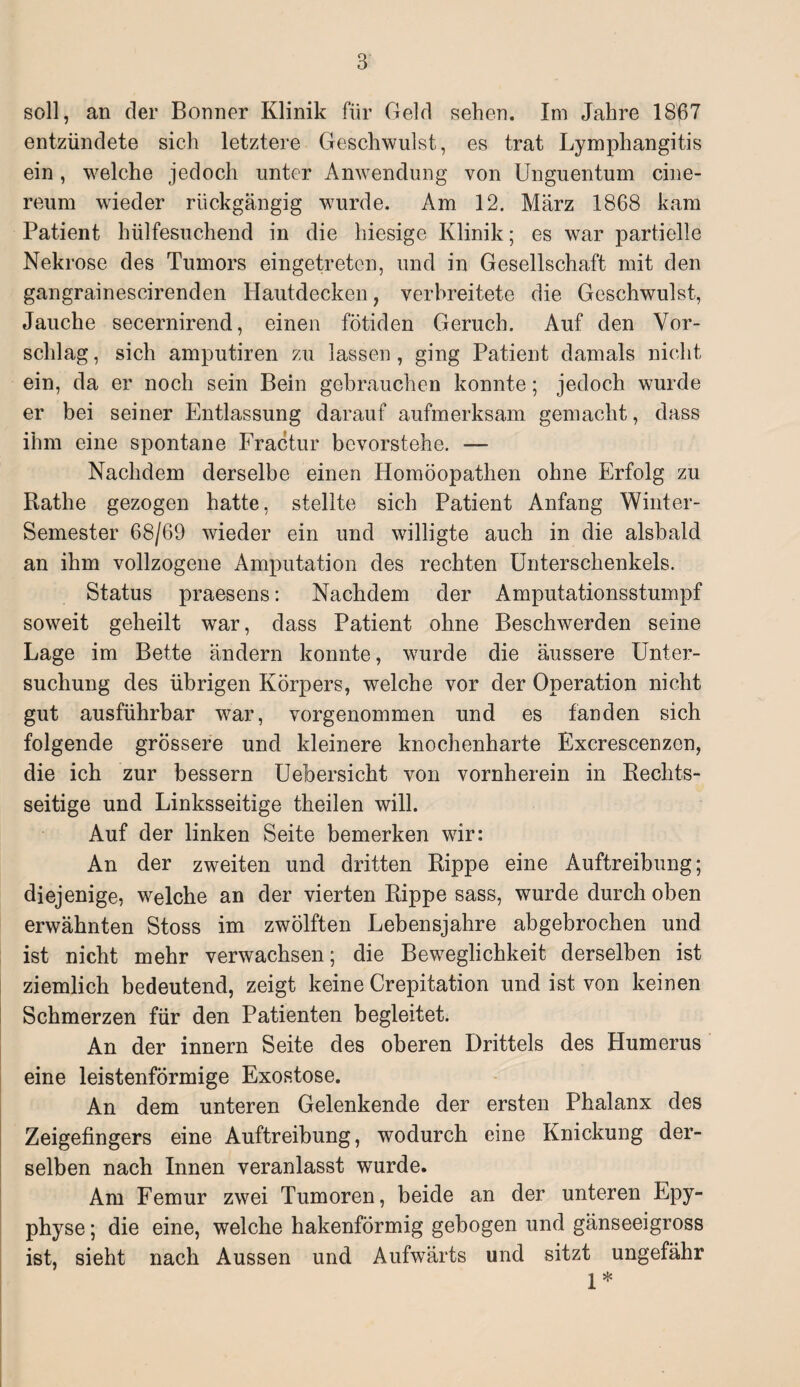 soll, an der Bonner Klinik für Geld sehen. Im Jahre 1867 entzündete sich letztere Geschwulst, es trat Lymphangitis ein, welche jedoch unter Anwendung von Unguentum cine- reum wieder rückgängig wurde. Am 12. März 1868 kam Patient hülfesuchend in die hiesige Klinik; es war partielle Nekrose des Tumors eingetreten, und in Gesellschaft mit den gangrainescirenden Hautdecken, verbreitete die Geschwulst, Jauche secernirend, einen fötiden Geruch. Auf den Vor¬ schlag , sich amputiren zu lassen, ging Patient damals nicht ein, da er noch sein Bein gebrauchen konnte; jedoch wurde er bei seiner Entlassung darauf aufmerksam gemacht, dass ihm eine spontane Fractur bevorstehe. — Nachdem derselbe einen Homöopathen ohne Erfolg zu Rathe gezogen hatte, stellte sich Patient Anfang Winter- Semester 68/69 wieder ein und willigte auch in die alsbald an ihm vollzogene Amputation des rechten Unterschenkels. Status praesens: Nachdem der Amputationsstumpf soweit geheilt war, dass Patient ohne Beschwerden seine Lage im Bette ändern konnte, wurde die äussere Unter¬ suchung des übrigen Körpers, welche vor der Operation nicht gut ausführbar war, vorgenommen und es fanden sich folgende grössere und kleinere knochenharte Excrescenzcn, die ich zur bessern Uebersicht von vornherein in Rechts¬ seitige und Linksseitige theilen will. Auf der linken Seite bemerken wir: An der zweiten und dritten Rippe eine Auftreibung; diejenige, welche an der vierten Rippe sass, wurde durch oben erwähnten Stoss im zwölften Lebensjahre abgebrochen und ist nicht mehr verwachsen; die Beweglichkeit derselben ist ziemlich bedeutend, zeigt keine Crepitation und ist von keinen Schmerzen für den Patienten begleitet. An der innern Seite des oberen Drittels des Humerus eine leistenförmige Exostose. An dem unteren Gelenkende der ersten Phalanx des Zeigefingers eine Auftreibung, wodurch eine Knickung der¬ selben nach Innen veranlasst wurde. Am Femur zwei Tumoren, beide an der unteren Epy- physe; die eine, welche hakenförmig gebogen und gänseeigross ist, sieht nach Aussen und Aufwärts und sitzt ungefähr 1*