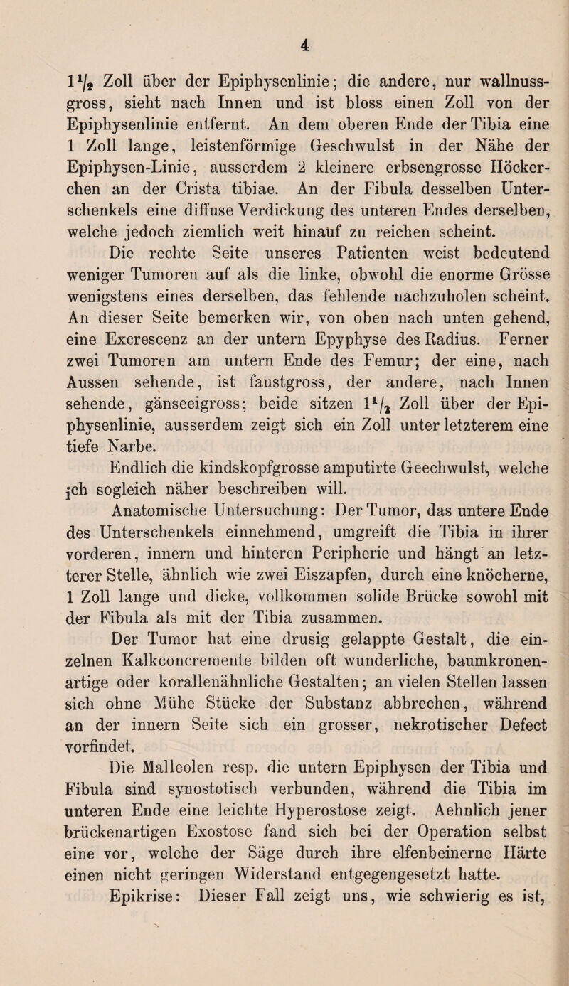 l1/* Zoll über der Epiphysenlinie; die andere, nur wallnuss¬ gross, sieht nach Innen und ist bloss einen Zoll von der Epiphysenlinie entfernt. An dem oberen Ende der Tibia eine 1 Zoll lange, leistenförmige Geschwulst in der Nähe der Epiphysen-Linie, ausserdem 2 kleinere erbsengrosse Höcker- chen an der Crista tibiae. An der Fibula desselben Unter¬ schenkels eine diffuse Verdickung des unteren Endes derselben, welche jedoch ziemlich weit hinauf zu reichen scheint. Die rechte Seite unseres Patienten weist bedeutend weniger Tumoren auf als die linke, obwohl die enorme Grösse wenigstens eines derselben, das fehlende nachzuholen scheint. An dieser Seite bemerken wir, von oben nach unten gehend, eine Excrescenz an der untern Epyphyse des Radius. Ferner zwei Tumoren am untern Ende des Femur; der eine, nach Aussen sehende, ist faustgross, der andere, nach Innen sehende, gänseeigross; beide sitzen 1 */2 Zoll über der Epi¬ physenlinie, ausserdem zeigt sich ein Zoll unter letzterem eine tiefe Narbe. Endlich die kindskopfgrosse amputirte Geechwulst, welche jch sogleich näher beschreiben will. Anatomische Untersuchung: Der Tumor, das untere Ende des Unterschenkels einnehmend, umgreift die Tibia in ihrer vorderen, innern und hinteren Peripherie und hängt an letz¬ terer Stelle, ähnlich wie zwei Eiszapfen, durch eine knöcherne, 1 Zoll lange und dicke, vollkommen solide Brücke sowohl mit der Fibula als mit der Tibia zusammen. Der Tumor hat eine drüsig gelappte Gestalt, die ein¬ zelnen Kalkconcremente bilden oft wunderliche, baumkronen¬ artige oder korallenähnliche Gestalten; an vielen Stellen lassen sich ohne Mühe Stücke der Substanz abbrechen, während an der innern Seite sich ein grosser, nekrotischer Defect vorfindet. Die Malleolen resp. die untern Epiphysen der Tibia und Fibula sind synostotisch verbunden, während die Tibia im unteren Ende eine leichte Hyperostose zeigt. Aehnlich jener brückenartigen Exostose fand sich bei der Operation selbst eine vor, welche der Säge durch ihre elfenbeinerne Härte einen nicht geringen Widerstand entgegengesetzt hatte. Epikrise: Dieser Fall zeigt uns, wie schwierig es ist,