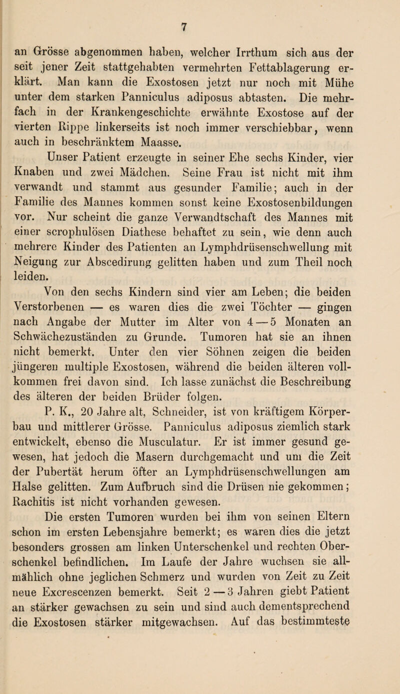 an Grösse abgenommen haben, welcher Irrthum sich aus der seit jener Zeit stattgehabten vermehrten Fettablagerung er¬ klärt. Man kann die Exostosen jetzt nur noch mit Mühe unter dem starken Panniculus adiposus abtasten. Die mehr¬ fach in der Krankengeschichte erwähnte Exostose auf der vierten Rippe linkerseits ist noch immer verschiebbar, wenn auch in beschränktem Maasse. Unser Patient erzeugte in seiner Ehe sechs Kinder, vier Knaben und zwei Mädchen. Seine Frau ist nicht mit ihm verwandt und stammt aus gesunder Familie; auch in der Familie des Mannes kommen sonst keine Exostosenbildungen vor. Nur scheint die ganze Verwandtschaft des Mannes mit einer scrophulösen Diathese behaftet zu sein, wie denn auch mehrere Kinder des Patienten an Lymphdrüsenschwellung mit Neigung zur Abscedirung gelitten haben und zum Theil noch leiden. Von den sechs Kindern sind vier am Leben; die beiden Verstorbenen — es waren dies die zwei Töchter — gingen nach Angabe der Mutter im Alter von 4 — 5 Monaten an Schwächezuständen zu Grunde. Tumoren hat sie an ihnen nicht bemerkt. Unter den vier Söhnen zeigen die beiden jüngeren multiple Exostosen, während die beiden älteren voll¬ kommen frei davon sind. Ich lasse zunächst die Beschreibung des älteren der beiden Brüder folgen. P. K., 20 Jahre alt, Schneider, ist von kräftigem Körper¬ bau und mittlerer Grösse. Panniculus adiposus ziemlich stark entwickelt, ebenso die Musculatur. Er ist immer gesund ge¬ wesen, hat jedoch die Masern durchgemacht und um die Zeit der Pubertät herum öfter an Lymphdrüsenschwellungen am Halse gelitten. Zum Aufbruch sind die Drüsen nie gekommen ; Rachitis ist nicht vorhanden gewesen. Die ersten Tumoren wurden bei ihm von seinen Eltern schon im ersten Lebensjahre bemerkt; es waren dies die jetzt besonders grossen am linken Unterschenkel und rechten Ober¬ schenkel befindlichen. Im Laufe der Jahre wuchsen sie all¬ mählich ohne jeglichen Schmerz und wurden von Zeit zu Zeit neue Excrescenzen bemerkt. Seit 2—3 Jahren giebt Patient an stärker gewachsen zu sein und sind auch dementsprechend die Exostosen stärker mitgewachsen. Auf das bestimmteste