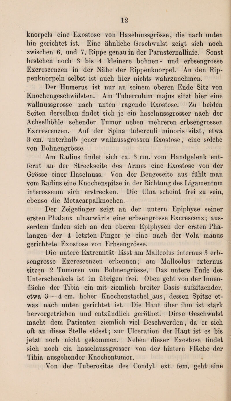 knorpels eine Exostose von Haselnussgrösse, die nach unten hin gerichtet ist. Eine ähnliche Geschwulst zeigt sich noch zwischen 6. und 7. Rippe genau in der Parasternallinie. Sonst bestehen noch 3 bis 4 kleinere höhnen- und erbsengrosse Excrescenzen in der Nähe der Rippenknorpel. An den Rip¬ penknorpeln selbst ist auch hier nichts wahrzunehmen. Der Humerus ist nur an seinem oberen Ende Sitz von Knochengeschwülsten. Am Tuberculum majus sitzt hier eine wallnussgrosse nach unten ragende Exostose. Zu beiden Seiten derselben findet sich je ein haselnussgrosser nach der Achselhöhle sehender Tumor neben mehreren erbsengrossen Excrescenzen. Auf der Spina tuberculi minoris sitzt, etwa 3 cm. unterhalb jener wallnussgrossen Exostose, eine solche von Bohnengrösse. Am Radius findet sich ca. 3 cm. vom Handgelenk ent¬ fernt an der Streckseite des Armes eine Exostose von der Grösse einer Haselnuss. Von der Beugeseite aus fühlt man vom Radius eine Knochenspitze in der Richtung des Ligamentum interosseum sich erstrecken. Die Ulna scheint frei zu sein, ebenso die Metacarpalknochen. Der Zeigefinger zeigt an der untern Epiphyse seiner ersten Phalanx ulnarwärts eine erbsengrosse Excrescenz; aus¬ serdem finden sich an den oberen Epiphysen der ersten Pha¬ langen der 4 letzten Finger je eine nach der Vola manus gerichtete Exostose von Erbsengrösse. Die untere Extremität lässt am Malleolus internus 3 erb¬ sengrosse Excrescenzen erkennen; am Malleolus externus sitzen 2 Tumoren von Bohnengrösse. Das untere Ende des Unterschenkels ist im übrigen frei. Oben geht von der Innen¬ fläche der Tibia ein mit ziemlich breiter Basis aufsitzender, etwa 3 — 4 cm. hoher Knochenstachel^aus, dessen Spitze et¬ was nach unten gerichtet ist. Die Haut über ihm ist stark hervorgetrieben und entzündlich geröthet. Diese Geschwulst macht dem Patienten ziemlich viel Beschwerden, da er sich oft an diese Stelle stösst; zur Ulceration der Haut ist es bis jetzt noch nicht gekommen. Neben dieser Exostose findet sich noch ein hasselnussgrosser von der hintern Fläche der Tibia ausgehender Knochentumor. Von der Tuberositas des Condyl. ext. fern, geht eine