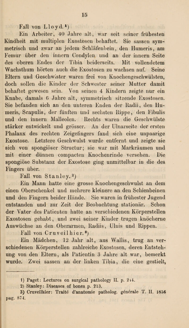 Fall von Lloyd. *) Ein Arbeiter, 40 Jahre alt, war seit seiner frühesten Kindheit mit multiplen Exostosen behaftet. Sie sassen sym¬ metrisch und zwar an jedem Schläfenbein, den Humeris, am Femur über den innern Condylen und an der innern Seite des oberen Endes der Tibia beiderseits. Mit vollendetem Wachsthum hörten auch die Exostosen zu wachsen auf. Seine Eltern und Geschwister waren frei von Knochengeschwülsten, doch sollen die Kinder der Schwester seiner Mutter damit behaftet gewesen sein. Von seinen 4 Kindern zeigte nur ein Knabe, damals 6 Jahre alt, symmetrisch sitzende Exostosen. Sie befanden sich an den unteren Enden der Radii, den Hu¬ meris, Scapulis, der fünften und sechsten Rippe, den Fibulis und den innern Malleolen. Rechts waren die Geschwülste stärker entwickelt und grösser. An der Ulnarseite der ersten Phalanx des rechten Zeigefingers fand sich eine unpaarige Exostose. Letztere Geschwulst wurde entfernt und zeigte sie sich von spongiöser Structur; sie war mit Markräumen und mit einer dünnen compacten Knochenrinde versehen. Die spongiöse Substanz der Exostose ging unmittelbar in die des Fingers über. Fall von Stanley.1 2) Ein Mann hatte eine grosse Knochengeschwulst an dem einen Oberschenkel und mehrere kleinere an den Schienbeinen und den Fingern beider Hände. Sie waren in frühester Jugend entstanden und zur Zeit der Beobachtung stationär. Schon der Vater des Patienten hatte an verschiedenen Körperstellen Exostosen gehabt, und zwei seiner Kinder trugen knöcherne Auswüchse an den Oberarmen, Radiis, Ulnis und Rippen. Fall von Cruveilhier.3) Ein Mädchen. 12 Jahr alt, aus Wallis, trug an ver¬ schiedenen Körperstellen zahlreiche Exostosen, deren Entsteh¬ ung von den Eltern, als Patientin 3 Jahre alt war, bemerkt wurde. Zwei sassen an der linken Tibia, die eine gestielt, 1) Paget: Lectures on surgical pathology II. p. 2»4. 2) Stanley: Diseases of bones p. 213. 3) Cruveilhier: Traite d’anatomie patholog. generale T. II. 1856 pag. 874.