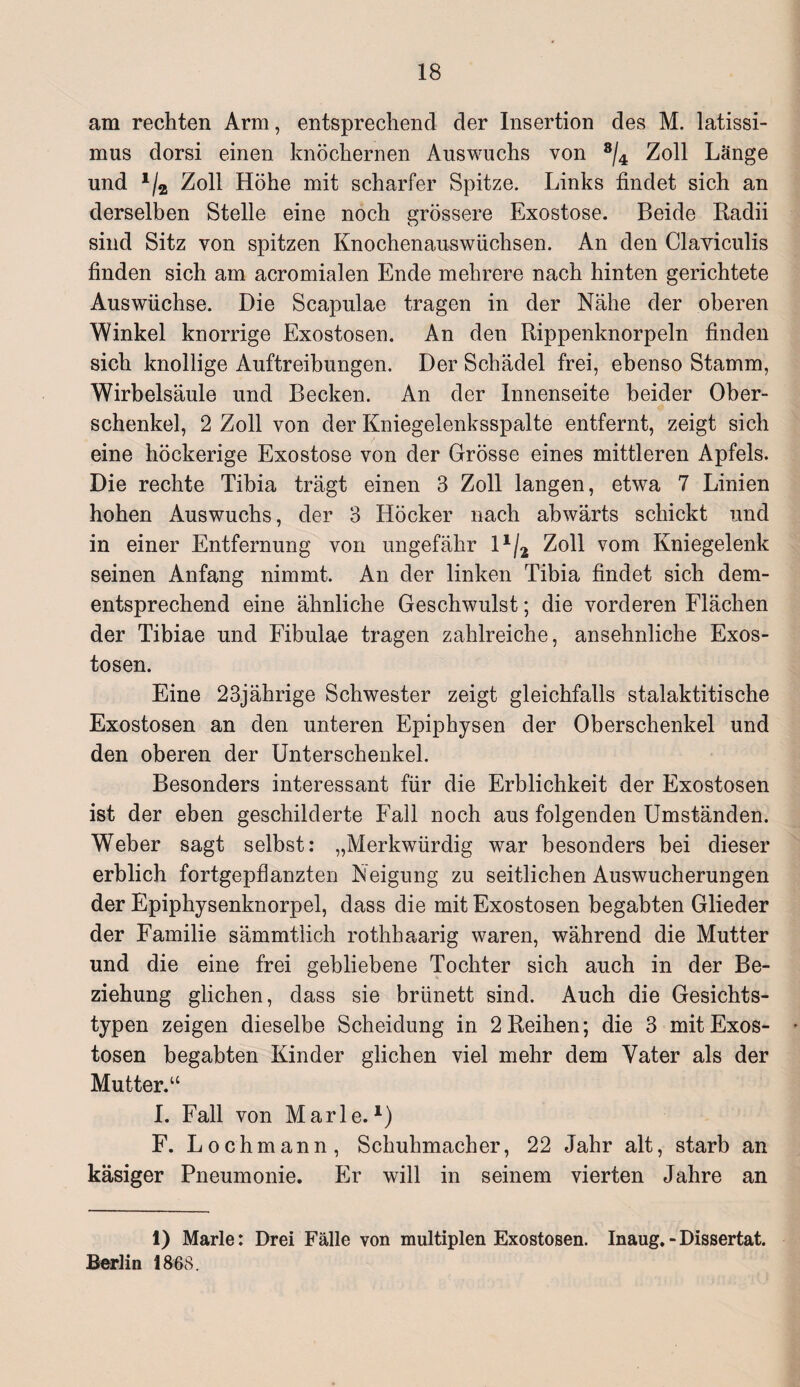 am rechten Arm, entsprechend der Insertion des M. latissi- mus dorsi einen knöchernen Auswuchs von 8/4 Zoll Länge und 1/2 Zoll Höhe mit scharfer Spitze. Links findet sich an derselben Stelle eine noch grössere Exostose. Beide Radii sind Sitz von spitzen Knochenauswüchsen. An den Claviculis finden sich am acromialen Ende mehrere nach hinten gerichtete Auswüchse. Die Scapulae tragen in der Nahe der oberen Winkel knorrige Exostosen. An den Rippenknorpeln finden sich knollige Auftreibungen. Der Schädel frei, ebenso Stamm, Wirbelsäule und Becken. An der Innenseite beider Ober¬ schenkel, 2 Zoll von der Kniegelenksspalte entfernt, zeigt sich eine höckerige Exostose von der Grösse eines mittleren Apfels. Die rechte Tibia trägt einen 3 Zoll langen, etwa 7 Linien hohen Auswuchs, der 3 Höcker nach abwärts schickt und in einer Entfernung von ungefähr 11/2t Zoll vom Kniegelenk seinen Anfang nimmt. An der linken Tibia findet sich dem¬ entsprechend eine ähnliche Geschwulst; die vorderen Flächen der Tibiae und Fibulae tragen zahlreiche, ansehnliche Exos¬ tosen. Eine 23jährige Schwester zeigt gleichfalls stalaktitische Exostosen an den unteren Epiphysen der Oberschenkel und den oberen der Unterschenkel. Besonders interessant für die Erblichkeit der Exostosen ist der eben geschilderte Fall noch aus folgenden Umständen. Weber sagt selbst: „Merkwürdig war besonders bei dieser erblich fortgepflanzten Neigung zu seitlichen Auswucherungen der Epiphysenknorpel, dass die mit Exostosen begabten Glieder der Familie sämmtlich rothhaarig waren, während die Mutter und die eine frei gebliebene Tochter sich auch in der Be¬ ziehung glichen, dass sie brünett sind. Auch die Gesichts¬ typen zeigen dieselbe Scheidung in 2 Reihen; die 3 mit Exos¬ tosen begabten Kinder glichen viel mehr dem Vater als der Mutter.“ I. Fall von Marie.1) F. Lochmann, Schuhmacher, 22 Jahr alt, starb an käsiger Pneumonie. Er will in seinem vierten Jahre an 1) Marie: Drei Fälle von multiplen Exostosen. Inaug. - Dissertat. Berlin 1868.