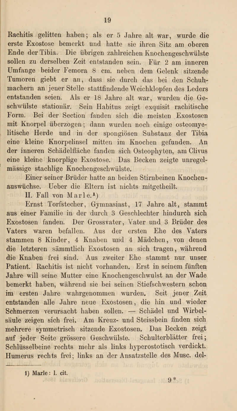 Rachitis gelitten haben; als er 5 Jahre alt war, wurde die erste Exostose bemerkt und hatte sie ihren Sitz am oberen Ende der Tibia. Die übrigen zahlreichen Knochengeschwülste sollen zu derselben Zeit entstanden sein. Für 2 am inneren Umfange beider Femora 8 cm. neben dem Gelenk sitzende Tumoren giebt er an, dass sie durch das bei den Schuh¬ machern an jener Stelle stattfindende Weichklopfen des Leders entstanden seien. Als er 18 Jahre alt war, wurden die Ge¬ schwülste stationär. Sein Habitus zeigt exquisit rachitische Form. Bei der Section fanden sich die meisten Exostosen mit Knorpel überzogen; dann wurden noch einige osteomye¬ litische Herde und in der spongiösen Substanz der Tibia eine kleine Knorpelinsel mitten im Knochen gefunden. An der inneren Schädelfiäche fanden sich Osteophyten, am Clivus eine kleine knorplige Exostose. Das Becken zeigte unregel¬ mässige stachlige Knochengeschwülste. Einer seiner Brüder hatte an beiden Stirnbeinen Knochen¬ auswüchse. Ueber die Eltern ist nichts mitgetheilt. II. Fall von Marie.1) Ernst Torfstecher, Gymnasiast, 17 Jahre alt, stammt aus einer Familie in der durch 3 Geschlechter hindurch sich Exostosen fanden. Der Grossvater, Vater und 3 Brüder des Vaters waren befallen. Aus der ersten Ehe des Vaters stammen 8 Kinder, 4 Knaben und 4 Mädchen, von denen die letzteren sämmtlich Exostosen an sich tragen, während die Knaben frei sind. Aus zweiter Ehe stammt nur unser Patient. Rachitis ist nicht vorhanden. Erst in seinem fünften Jahre will seine Mutter eine Knochengeschwulst an der Wade bemerkt haben, während sie bei seinen Stiefschwestern schon im ersten Jahre wahrgenommen wurden. Seit jener Zeit entstanden alle Jahre neue Exostosen, die hin und wieder Schmerzen verursacht haben sollen. — Schädel und Wirbel¬ säule zeigen sich frei. Am Kreuz- und Steissbein finden sich mehrere symmetrisch sitzende Exostosen. Das Becken zeigt auf jeder Seite grössere Geschwülste. Schulterblätter frei; Schlüsselbeine rechts mehr als links hyperostotisch verdickt. Humerus rechts frei; links an der Ansatzstelle des Muse, del- 1) Marie: 1. cit. 9*