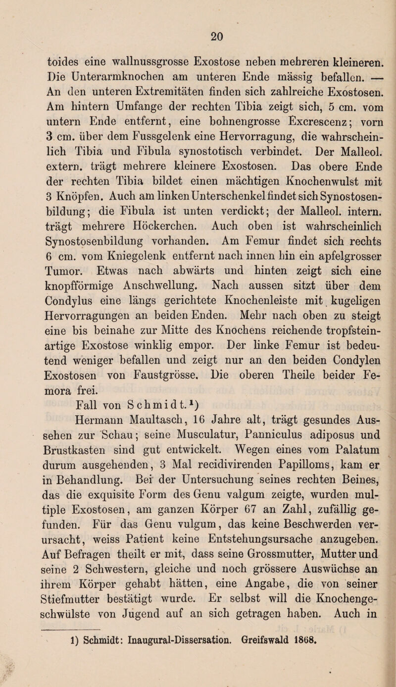 toides eine wallnussgrosse Exostose neben mehreren kleineren. Die Unterarmknochen am unteren Ende massig befallen. — An den unteren Extremitäten finden sich zahlreiche Exostosen. Am hintern Umfange der rechten Tibia zeigt sich, 5 cm. vom untern Ende entfernt, eine bohnengrosse Excrescenz; vorn 3 cm. über dem Fussgelenk eine Hervorragung, die wahrschein¬ lich Tibia und Fibula synostotisch verbindet. Der Malleol. extern, trägt mehrere kleinere Exostosen. Das obere Ende der rechten Tibia bildet einen mächtigen Knochenwulst mit 3 Knöpfen. Auch am linken Unterschenkel findet sich Synostosen¬ bildung; die Fibula ist unten verdickt; der Malleol. intern, trägt mehrere Höckerchen. Auch oben ist wahrscheinlich Synostosenbildung vorhanden. Am Femur findet sich rechts 6 cm. vom Kniegelenk entfernt nach innen hin ein apfelgrosser Tumor. Etwas nach abwärts und hinten zeigt sich eine knopfförmige Anschwellung. Nach aussen sitzt über dem Condylus eine längs gerichtete Knochenleiste mit kugeligen Hervorragungen an beiden Enden. Mehr nach oben zu steigt eine bis beinahe zur Mitte des Knochens reichende tropfstein¬ artige Exostose winklig empor. Der linke Femur ist bedeu¬ tend weniger befallen und zeigt nur an den beiden Condylen Exostosen von Faustgrösse. Die oberen Theile beider Fe- mora frei. Fall von Schmidt.1) Hermann Maultascli, 16 Jahre alt, trägt gesundes Aus¬ sehen zur Schau; seine Musculatur, Panniculus adiposus und Brustkasten sind gut entwickelt. Wegen eines vom Palatum durum ausgehenden, 3 Mal recidivirenden Papilloms, kam er in Behandlung. Bei der Untersuchung seines rechten Beines, das die exquisite Form des Genu valgum zeigte, wurden mul¬ tiple Exostosen, am ganzen Körper 67 an Zahl, zufällig ge¬ funden. Für das Genu vulgum, das keine Beschwerden ver¬ ursacht, weiss Patient keine Entstehungsursache anzugeben. Auf Befragen theilt er mit, dass seine Grossmutter, Mutter und seine 2 Schwestern, gleiche und noch grössere Auswüchse an ihrem Körper gehabt hätten, eine Angabe, die von seiner Stiefmutter bestätigt wurde. Er selbst will die Knochenge¬ schwülste von Jugend auf an sich getragen haben. Auch in 1) Schmidt: Inaugural-Dissersation. Greifswald 18G8.