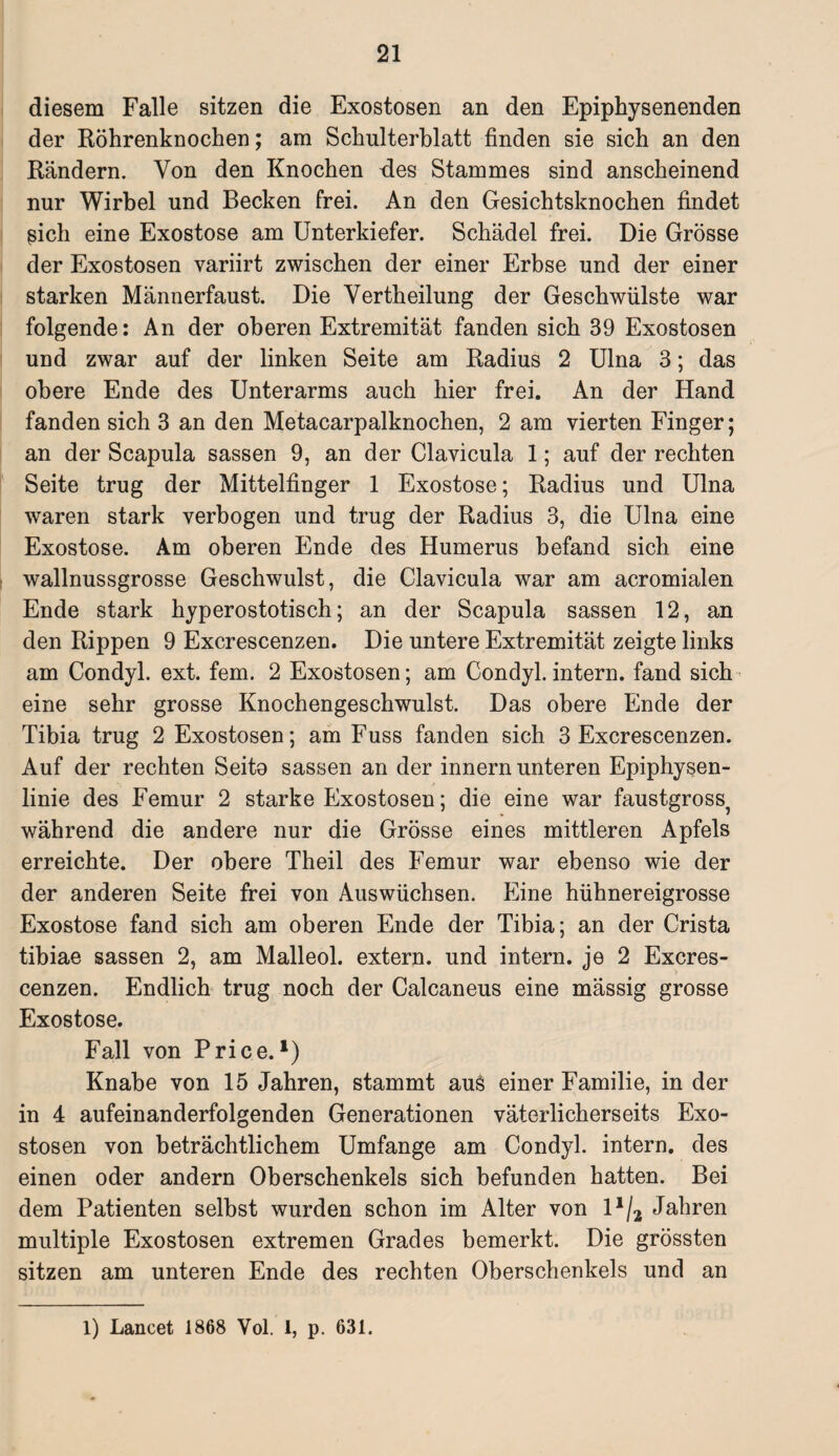 diesem Falle sitzen die Exostosen an den Epiphysenenden der Röhrenknochen; am Schulterblatt finden sie sich an den Rändern. Von den Knochen des Stammes sind anscheinend nur Wirbel und Becken frei. An den Gesichtsknochen findet ßich eine Exostose am Unterkiefer. Schädel frei. Die Grösse der Exostosen variirt zwischen der einer Erbse und der einer starken Männerfaust. Die Vertheilung der Geschwülste war folgende: An der oberen Extremität fanden sich 39 Exostosen und zwar auf der linken Seite am Radius 2 Ulna 3; das obere Ende des Unterarms auch hier frei. An der Hand fanden sich 3 an den Metacarpalknochen, 2 am vierten Finger; an der Scapula sassen 9, an der Clavicula 1; auf der rechten Seite trug der Mittelfinger 1 Exostose; Radius und Ulna waren stark verbogen und trug der Radius 3, die Ulna eine Exostose. Am oberen Ende des Humerus befand sich eine wallnussgrosse Geschwulst, die Clavicula war am acromialen Ende stark hyperostotisch; an der Scapula sassen 12, an den Rippen 9 Excrescenzen. Die untere Extremität zeigte links am Condyl. ext. fern. 2 Exostosen; am Condyl. intern, fand sich eine sehr grosse Knochengeschwulst. Das obere Ende der Tibia trug 2 Exostosen; am Fuss fanden sich 3 Excrescenzen. Auf der rechten Seito sassen an der innern unteren Epiphysen¬ linie des Femur 2 starke Exostosen; die eine war faustgross? während die andere nur die Grösse eines mittleren Apfels erreichte. Der obere Theil des Femur war ebenso wie der der anderen Seite frei von Auswüchsen. Eine hühnereigrosse Exostose fand sich am oberen Ende der Tibia; an der Crista tibiae sassen 2, am Malleol. extern, und intern, je 2 Excres¬ cenzen. Endlich trug noch der Calcaneus eine mässig grosse Exostose. Fall von Price.l) Knabe von 15 Jahren, stammt auö einer Familie, in der in 4 aufeinanderfolgenden Generationen väterlicherseits Exo¬ stosen von beträchtlichem Umfange am Condyl. intern, des einen oder andern Oberschenkels sich befunden hatten. Bei dem Patienten selbst wurden schon im Alter von 11/2 Jahren multiple Exostosen extremen Grades bemerkt. Die grössten sitzen am unteren Ende des rechten Oberschenkels und an 1) Lancet 1868 Vol. 1, p. 631.