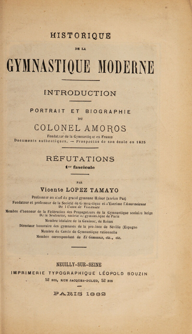 HISTORIQUE DK LA INTRODUCTION PORTRAIT ET BIOGRAPHIE DU COLONEL AMOROS Fondateur de la Gvmnastiq îe en France Documents authentiques. — Prospectus de son école en 1835 RÉFUTATIONS 1er fascicule PAR Vicente LOPEZ TAMAYO Professeur en chef du grand gymnase Heiscr (ancien Paz) Fondateur et professeur de la Société de Gymnastique ctu’Escrime VAmorosienne De l Union de Viucennes Membre d honneur de la Fédération des Propagateurs de la Gymnastique scolaire belge De la Sentinelle, société ne gymnastique de Paris Membre titulaire de la Gauloise, de Reims Directeur honoraire des gymnases de la pro.ince de Séville (Espagne Membre du Cercle de Gymnastique rationnelle Membre correspondant de El Gimnaslo, etc., etc. NEUILLY-SUR-SEINE IMPRIMERIE TYPOGRAPHIQUE LÉOPOLD BOUZIN s 52 BIS, RUE JACQUES-DULUB, 52 BIS PABIS 1882