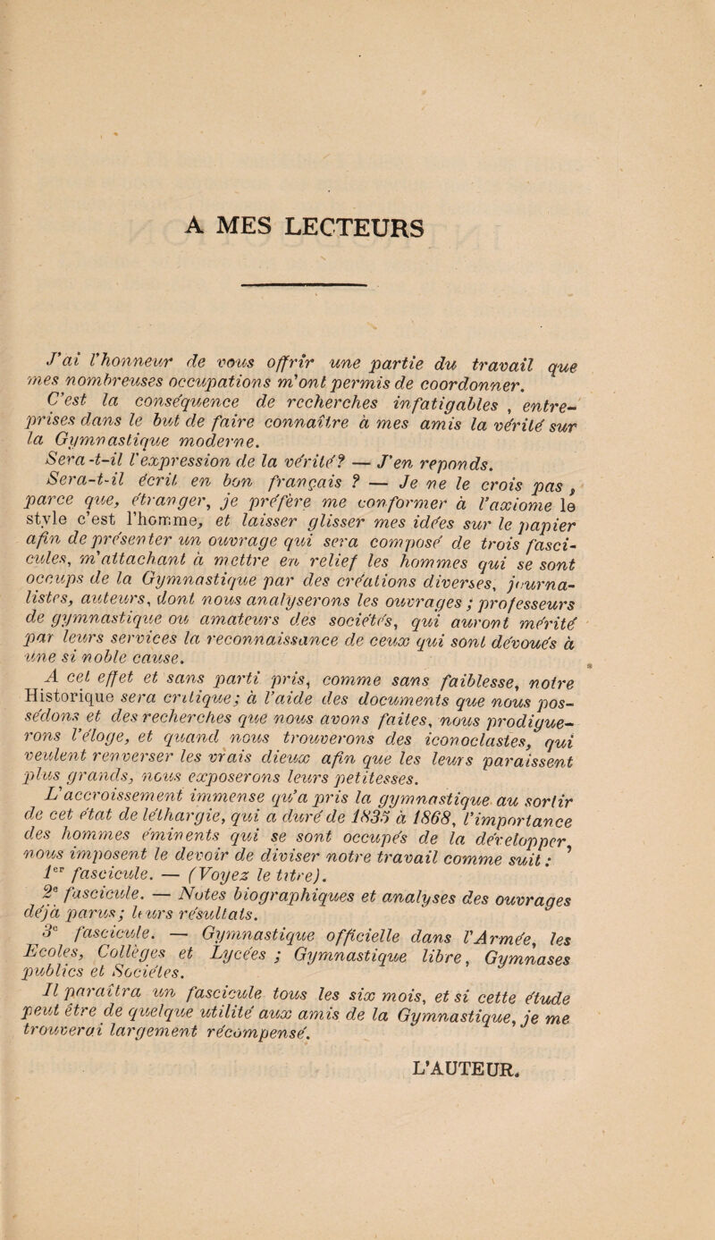 A MES LECTEURS J’ai l'honneur de vous offrir une partie du travail que mes nombreuses occupations m'ont permis de coordonner. C’est la conséquence de recherches infatigables , entre¬ prises dans le but de faire connaître à mes amis la vérité sur la Gymnastique moderne. Sera-t-il l'expression de la vérité? — J'en réponds. Sera-t-il écrit en bon français ? — Je ne le crois pas s parce que, étranger, je préfère me conformer à l'axiome le style c’est l’homme, et laisser glisser mes idées sur le papier afin de présenter un ouvrage qui sera composé de trois fasci¬ cules, m'attachant à mettre en relief les hommes qui se sont occups de la Gymnastique par des créations diverses, journa¬ listes, auteurs, dont nous analyserons les ouvrages ; professeurs de gymnastique ou amateurs des sociétés, qui auront mérité par leurs services la reconnaissance de ceux qui sont dévoués a une si noble cause. A cet effet et sans parti pris, comme sans faiblesse, notre Historique sera critique; à l’aide des documents que nous pos¬ sédons et des recherches que nous avons faites, nous prodigue¬ rons l’éloge, et quand nous trouverons des iconoclastes, qui veulent renverser les vrais dieux afin que les leurs paraissent ■plus grands, nous exposerons leurs petitesses. L'accroissement immense qu’a pris la gymnastique au sortir de cet état de léthargie, qui a duré de 1X35 à 1868, l’importance des hommes éminents qui se sont occupés de la développer nous imposent le devoir de diviser notre travail comme suit : ? ier fascicule. — (Voyez le titre). 2e fascicule. — Notes biographiques et analyses des ouvraqes déjà p a nos ; U tors résu liais. 3( fascicule. — Gymnastique officielle dans l'Armée, les Ecoles, Collèges et Lycées ; Gymnastique libre, Gymnases publics et Sociétés. Il paraîtra ion fascicule tous les six mois, et si cette étude peut être de quelque utilité aux amis de la Gymnastique, je me trouverai largement récompensé. L’AUTEUR,