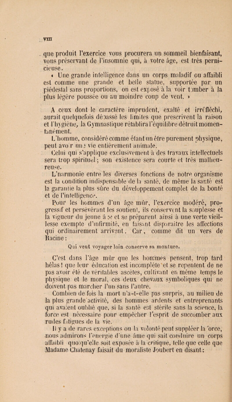 que produit l’exercice vous procurera un sommeil bienfaisant, vous préservant de l’insomnie qui, à voire âge, est très perni¬ cieuse. « Une grande intelligence dans un corps maladif ou affaibli est comme une grande et belle statue, supportée par un piédestal sans proportions, on est exposé à la voir tomber à la plus légère poussée ou au moindre coup de vent. » À ceux dont le caractère imprudent, exalté et irréfléchi,, aurait quelquefois déaassé les limites que prescrivent la raison et l'ingiène, la Gymnastique rétablira l’équilibre détruit momen¬ tanément. L’homme, considéré comme étant un être purement physique, peut avoir un3 vie entièrement animale. Celui qui s’applique exclusivement à des travaux intellectuels sera trop spirituel; son existence sera courte et très malheu¬ reuse. L’narmonie entre les diverses fondions de notre organisme est la condition indispensable de la santé, de même la santé est la garantie la plus sure du développement complet de la bonté et de rinlelligence. Pour les hommes ddin âge mûr, l’exercice modéré, pn> gressif et persévérant les soutient, iis conservent la souplesse et la vigueur du jeune â:e et se préparent ainsi à une verte vieil¬ lesse exempte d’infirmité, en faisant disparaître les affections qui ordinairement arrivent. Car, comme dit un vers de Racine : Qui veut voyager loin conserve sa monture. C’est dans l’âge mûr que les hommes pensent, trop tard bêlas! que leur éducation est incomplète et se repentent de ne pas avoir été de véritables ascètes, cultivant en même temps le physique et le moral, ces deux chevaux symboliques qui ne doivent pas marcher l’un sans l’autre. Combien de fois la mort n’a-t-elle pas surpris, au milieu de la plus grande activité, des hommes ardents et entreprenants qui avaient oublié que, si la santé est stérile sans la science, la force est nécessaire pour empêcher l esprit de succomber aux rudes f. digues de la vie. Il y a de rares exceptions ou la volonté peut suppléer la orce, nous admirons l'énergie d'une âme qui sait conduire un corps affaibli quoiqu’elle soit exposée à la critique, telle que celle que Madame Chalenay faisait du moraliste Joubert en disant :