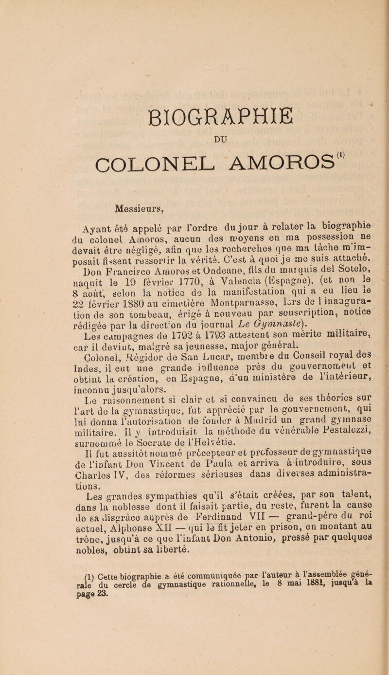 BIOGRAPHIE DU COLONEL AMOROS Messieurs, Ayant été appelé par l’ordre du jour à relater la biographie du colonel Amoros, aucun des moyens en ma possession ne devait être négligé, afin que les recherches que ma tâche ra im¬ posait fissent ressortir la vérité. C’est à quoi je me suis attache. Don Francisco Amoros et Ondeano, fils du marquis del Sotelo, naquit le 19 février 1770, à Valencia (Espagne), (et non le 8 août, selon la notice de la manifestation qui a eu lieu ie 22 février 1880 au cimetière Montparnasse, lors de 1 inaugura¬ tion de son tombeau, érigé à nouveau par souscription, notice rédigée par la direct'on du journal Le Gymnaste). Les campagnes de 1792 à 1793 attestent son mérite militaire, car il devint, malgré sa jeunesse, major général. Colonel, Régidor de San Lucar, membre du Conseil royal des Indes, il eut une grande influence près du gouvernement et obtint la création, en Espagne, d’un ministère de 1 intérieur, inconnu jusqu’alors. Le raisonnement si clair et si convaincu de ses théories sur Fart de la gymnastique, fut apprécié par le gouvernement, qui lui donna Fautorisatîon de fonder à Madrid un grand gymnase militaire, il y introduisit la méthode du vénérable Pestalozzi, surnommé le Socrate de l’Helvétie. Il fut aussitôt nommé précepteur et professeur de gymnastique de l’infant Don Vincent de Paula et arriva à introduire, sous Charles IV, des réformes sérieuses dans diverses administra¬ tions. Les grandes sympathies qu’il s’était créées, par son tarent, dans la noblesse dont il faisait partie, du reste, furent la cause de sa disgrâce auprès de Ferdinand VII — grand-père du roi actuel, Alphonse XII — qui le fit jeter en prison, en montant au trône, jusqu’à ce que l’infant Don Antonio, pressé par quelques nobles, obtint sa liberté. (1) Cette biographie a été communiquée par fauteur à l’assemblée géné¬ rale du cercle de gymnastique rationnelle, le 8 mai 1881, jusqu a la page ^3-