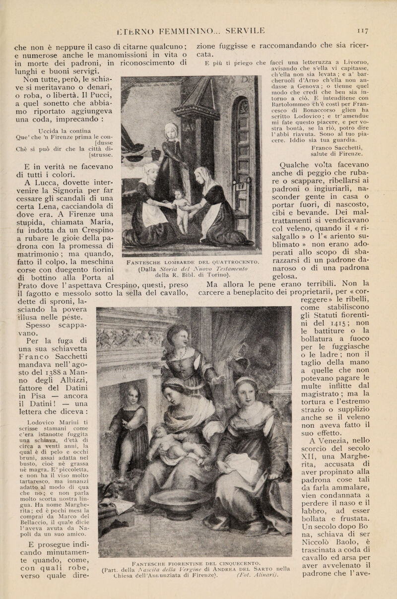 che non è neppure il caso di citarne qualcuno ; zione fuggisse e raccomandando che sia ricer e numerose anche le manomissioni in vita o cata. in morte dei padroni, in riconoscimento di E più ti priego che facci una letteruzza a Livorno, lunghi e buoni servigi. Non tutte, perô, le schia- ve si meritavano o denari, o roba, o libertà. Il Pucci, a quel sonetto che abbia- mo riportato aggiungeva una coda, imprecando : Uccida la contina Que’ che ’n Firenze prima le con- [dusse Chè si puô dir che la città di- [strusse. E in verità ne facevano di tutti i colori. A Lucca, dovette inter¬ venue la Signoria per far cessare gli scandali di una certa Lena, cacciandola di dove era. A Firenze una stupida, chiamata Maria, fu indotta da un Crespino a rubare le gioie délia pa- drona con la promessa di matrimonio ; ma quando, fatto il colpo, la meschina corse con duegento fiorini di bottino alla Porta al Prato dove P aspettava Crespino, questi, preso FANTESCHE LOMBARDE DEL QUATTROCENTO (Dalla Storia del Kuovo Testamento délia R. Bibl. di Torino). avisando che s’ella vi capitasse, ch’ella non sia levata ; e a’ bar- cheruoli d’Arno ch’ella non an- dasse a Genova ; o tienne quel modo che credi che beu sia in- torno a cio. E intenditene con Bartolommeo ch’è costi per Fran¬ cesco di Bonaccorso glien ha scritto Lodovico ; e tr’amendue mi fate questo piacere, e per vo- stra bontà, se la riô, potrô dire l’abbi riavuta. Sono al tuo pia¬ cere. Iddio sia tua guardia. Franco Sacchetti, salute di Firenze. Qualche volta facevano anche di peggio che ruba¬ re o scappare, ribellarsi ai padroni o ingiuriarli, na- sconder gente in casa o portar fuori, di nascosto, cibi e bevande. Dei mal- trattamenti si vendicavano col veleno, quando il « ri- salgallo » o P« ariento su- blimato » non erano ado- perati allô scopo di sba- razzarsi di un padrone da- naroso o di una padrona gelosa. Ma allora le pene erano terribili. Non la il fagotto e messolo sotto la sella dei cavallo, carcere a beneplacito dei proprietarii, per «cor- dette di sproni, la- sciando la povera iliusa nelle péste. Spesso scappa- vano. Per la fuga di una sua schiavetta Franco Sacchetti mandava nelP ago- sto dei 1388 a Man¬ no degli Albizzi, fattore dei Datini in Pisa — ancora il Datini ! — una lettera che diceva : Lodovico Marini ti scrisse stamani corne c’era istanotte fuggita una schiava, d’età di circa a venti anni, la quai è di pelo e occhi bruni, assai adatta nel busto, cioè nè grassa nè magra. E’piccoletta. e non ha il viso molto tartaresco, ma iunanzi adatto al modo di qua che no ; e non parla molto scorta nostra lin- gua. Ha nome Marghe- rita; ed è pochi mesi la comprai da Marco dei Bellaccio, il quale dicie l’aveva avuta da Na- poli da un suo amico. E prosegue indi- cando minutamen- te quando, corne, con quali robe, verso quale dire- FANTESCHE FIORENTINE DEL C1NQUECENTO. (Part, délia A’ascila délia Vergine di Andrea del Sarto nella Ghiesa dell’Annunziata di Firenze). (Fot. Alinari). reggere» le ribelli, corne stabiliscono gli Statuti fiorenti- ni del 1415 ; non le battiture o la bollatura a fuoco per le fuggiasche o le ladre ; non il taglio délia mano a quelle che non potevano pagare le multe inflitte dal magistrato ; ma la tortura e l’estremo strazio o supplizio anche se il veleno non aveva fatto il suo efifetto. A Venezia, nello scorcio del secolo XII, una Marghe- rita, accusata di aver propinato alla padrona cose tali da farla ammalare, vien condannata a perdere il naso e il labbro, ad esser bollata e frustata. Un secolo dopo Bo na, schiava di ser Niccolô Baolo, è trascinata a coda di cavallo ed arsa per aver avvelenato il padrone che Pave-