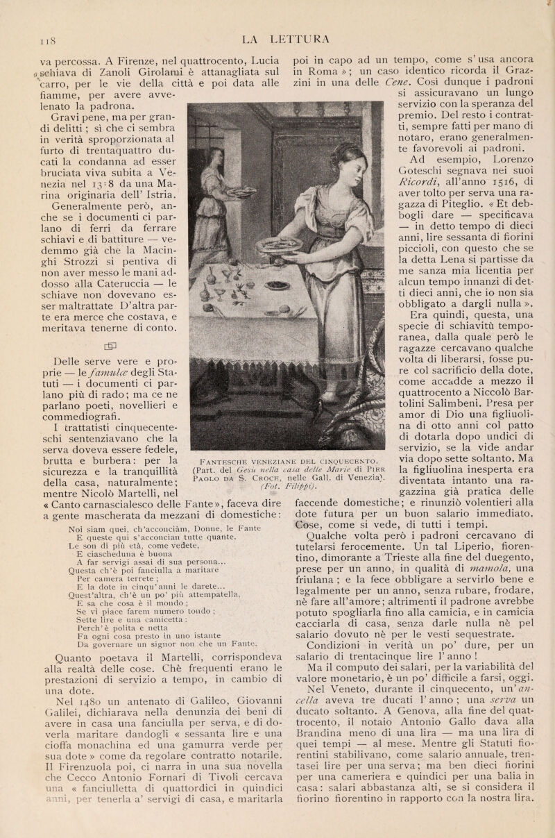 va percossa. A Firenze, nel quattrocento, Lucia schiava di Zanoli Girolarai è attanagliata sul carro, per le vie délia città e poi data aile flamme, per avéré avve- lenato la padrona. Gravi pene, ma per gran¬ di delitti ; si che ci sembra in verità sproporzionata al furto di trentaquattro du- cati la condanna ad esser bruciata viva subita a Ve- nezia nel 13^8 da una Ma¬ rina originaria dell’ Istria. Generalmente perd, an¬ che se i documenti ci par- lano di ferri da ferrare schiavi e di battiture — ve- demmo già che la Macin- ghi Strozzi si pentiva di non aver messo le mani ad- dosso alla Cateruccia — le schiave non dovevano es¬ ser maltrattate D’altra par¬ te era merce che costava, e mérita va tenerne di conto. Delle serve vere e pro¬ prie — le famulœ degli Sta- tuti — i documenti ci par- lano più di rado ; ma ce ne parlano poeti, novellieri e commediografi. I trattatisti cinquecente- schi sentenziavano che la serva doveva essere fedele, brutta e burbera: per la sicurezza e la tranquillità délia casa, naturalmente; mentre Nicolô Martelli, nel « Canto carnascialesco delle Fante», faceva dire a gente mascherata da mezzani di domestiche : Noi siam quei, ch’acconciàm, Donne, le Fante E queste qui s’acconcian tutte quante. Le son di più età, corne vedete, E ciascheduna è buona A far servigi assai di sua persona... Questa ch’è poi fanciulla a maritare Per caméra terrete ; E la dote in cinqu’anni le darete... Quest’altra, cb’è un po’ più attempatella, E sa che cosa è il mondo ; Se vi piace farem numéro tondo ; Sette lire e una camicetta : Perch’è polita e netta Fa ogni cosa presto in uno istante Da governare un signor non che un Fante. Quanto poetava il Martelli, corrispondeva alla realtà delle cose. Chè frequenti erano le prestazioni di servizio a tempo, in cambio di una dote. Nel 1480 un antenato di Galileo, Giovanni Galilei, dichiarava nella denunzia dei béni di avéré in casa una fanciulla per serva, e di do- verla maritare dandogli « sessanta lire e una cioffa monachina ed una gamurra verde per sua dote » corne da regolare contratto notarile. Il Firenzuola poi, ci narra in una sua novella che Cecco Antonio Fornari di Tivoli cercava una « fanciulletta di quattordici in quindici anni, per tenerla a’ servigi di casa, e maritarla poi in capo ad un tempo, corne s’usa ancora in Roma » ; un caso identico ricorda il Graz- zini in una delle Cene. Cosi dunque i padroni si assicuravano un lungo servizio con la speranza del premio. Del resto i contrat- ti, sempre fatti per mano di notaro, erano generalmen¬ te favorevoli ai padroni. Ad esempio, Lorenzo Goteschi segnava nei suoi Ricordi, all’anno 1516, di aver tolto per serva una ra- gazza di Piteglio. « Et deb- bogli dare — specificava — in detto tempo di dieci anni, lire sessanta di fiorini piccioli, con questo che se la detta Lena si partisse da me sanza mia licentia per alcun tempo innanzi di det- ti dieci anni, che io non sia obbligato a dargli nulla». Era quindi, questa, una specie di schiavitù tempo- ranea, dalla quale perô le ragazze cercavano qualche volta di liberarsi, fosse pu¬ re col sacrificio délia dote, corne accadde a mezzo il quattrocento a Niccolô Bar- tolini Salimbeni. Presa per amor di Dio una figliuoli- na di otto anni col patto di dotarla dopo undici di servizio, se la vide andar via dopo sette soltanto. Ma la figliuolina inesperta era diventata intanto una ra- gazzina già pratica delle faccende domestiche ; e rinunziô volentieri alla dote futura per un buon salario immediato. Cose, corne si vede, di tutti i tempi. Qualche volta perô i padroni cercavano di tutelarsi ferocemente. Un tal Liperio, fiorem tino, dimorante a Trieste alla fine del duegento, prese per un anno, in qualità di mamola, una friulana ; e la fece obbligare a servirlo bene e lsgalmente per un anno, senza rubare, frodare, nè fare all’amore; altrimenti il padrone avrebbe potuto spogliarla fino alla camicia, e in camicia cacciarla di casa, senza darle nulla nè pel salario dovuto nè per le vesti sequestrate. Condizioni in verità un po’ dure, per un salario di trentacinque lire 1’ anno ! Ma il computo dei salari, per la variabilità del valore monetario, è un po’ difficile a farsi, oggi. Nel Veneto, durante il cinquecento, un'an- cella aveva tre ducati P anno ; una serva un ducato soltanto. A Genova, alla fine del quat¬ trocento, il notaio Antonio Gallo dava alla Brandina meno di una lira — ma una lira di quei tempi — al mese. Mentre gli Statuti fio- rentini stabilivano, corne salario annuale, tren- tasei lire per una serva ; ma ben dieci fiorini per una cameriera e quindici per una balia in casa: salari abbastanza alti, se si considéra il fiorino fiorentino in rapporto con la nostra lira. FANTESCHE VENEZIANE DEL CINQUECENTO. (Part, del Gesù nella casa delle Marie di Pier Paolo da S. Croce, nelle Gall. di Venezia). (Fot. Filippi).