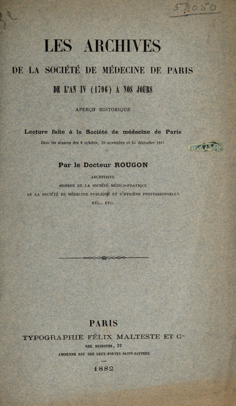 DE LA SOCIÉTÉ DE MÉDECINE DE PARIS 1)E L’AN IY ( 1706 ) A NOS JOURS APERÇU HISTORIQUE Lecture faite à la Société de médecine de Paris Dans les séances des 8 octobre, 26 novembre et 24 décembre 1881 Par le Docteur ROUGON ARCHIVISTE MEMBRE DE LA SOCIÉTÉ MÉDICO-PRATIQUE DE LA SOCIÉTÉ DE MÉDECINE PUBLIQUp ET D’HYGIÈNE PROFESSIONNELLE ETC., ETC. PARIS TYPOGRAPHIE FÉLIX MALTESTE ET C RUE DÜSSOUBS, 22 ANCIENNE ROE DES DEUX-PORTES-SAINT-SAUVEUR îe 1882