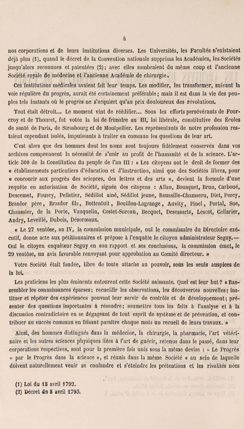 nos corporations et de leurs institutions diverses. Les Universités, les Facultés n’existaient déjà plus (1), quand le décret de la Convention nationale supprima les Académies, les Sociétés jusqu’alors reconnues et patentées (2); avec elles sombraient du même coup et l’ancienne Société royale de médecine et l’ancienne Académie de chirurgie. Ces institutions médicales avaient fait leur temps. Les modifier, les transformer, suivant la voie régulière du progrès, aurait été certainement préférable; mais il est dans la vie des peu¬ ples tels instants où le progrès ne s’acquiert qu’au prix douloureux des révolutions. Tout était détruit... Le moment vint de réédifier... Sous les efforts persévérants de Four- croy et de Thouret, fut votée la loi de frimaire an III, loi libérale, constitutive des Écoles de santé de Paris, de Strasbourg et de Montpellier. Les représentants de notre profession res¬ taient cependant isolés, impuissants à traiter en commun les questions de leur art. C’est alors que des hommes dont les noms sont toujours fidèlement conservés dans vos archives comprennent la nécessité de s’unir au profit de l’humanité et de la science. L’ar¬ ticle 300 de la Constitution du peuple de l’an III : « Les citoyens ont le droit de former des « établissements particuliers d’éducation et d’instruction, ainsi que des Sociétés libres, pour « concourir aux progrès des sciences, des lettres et des arts », devient la formule d’une requête en autorisation de Société, signée des citoyens : Allan, Bousquet, Brun, Carboué, Descemet, Fourcy, Pelletier, Sédillot ainé, Sédillot jeune, Roussille-Chamseru, Diet, Percy, Brasdor père, Brasdor fils, Boltentuit, Bouillon-Lagrange, Auvily, Pinel, Portai, Sue, Chaussier, de la Porte, Vauquelin, Costet-Sureau, Becquet, Desessarts’, Lescot, Cellarier, Andry, Leveillé, Dubois, Désormaux. « Le 27 ventôse, an IV, la commission municipale, ouï le commissaire du Directoire exé¬ cutif, donne acte aux pétitionnaires et prépose à l’enquête le citoyen administrateur Seguy.— Ouï le citoyen enquêteur Seguy en son rapport et ses conclusions, la commission émet, le 29 ventôse, un avis favorable renvoyant pour approbation au Comité directeur. » Votre Société était fondée, libre de toute attache au pouvoir, sous les seuls auspices de la loi. Les praticiens les plus éminents entourent cette Société naissante. Quel est leur but ? « Ras¬ sembler les connaissances éparses ; recueillir les observations, les décoüvertes nouvelles ; ins¬ tituer et répéter des expériences pouvant leur servir de contrôle et de développement; pré¬ senter des questions importantes à résoudre; soumettre tous les faits à l’analyse et à la discussion contradictoire en se dégageant de tout esprit de système et de prévention, et con¬ tribuer au succès commun en faisant paraître chaque mois un recueil de leurs travaux. » Ainsi, des hommes distingués dans la médecine, la chirurgie, la pharmacie, Part vétéri¬ naire et les autres sciences physiques liées à l’art de guérir, retenus dans le passé, dans leur corporations respectives, sont pour la première fois unis sous la même devise : « Le Progrès « par le Progrès dans la science », et réunis dans la même Société « au sein de laquelle doivent naturellement venir se confondre et s’éteindre les prétentions et les rivalités nées (1) Loi du 18 avril 4792.