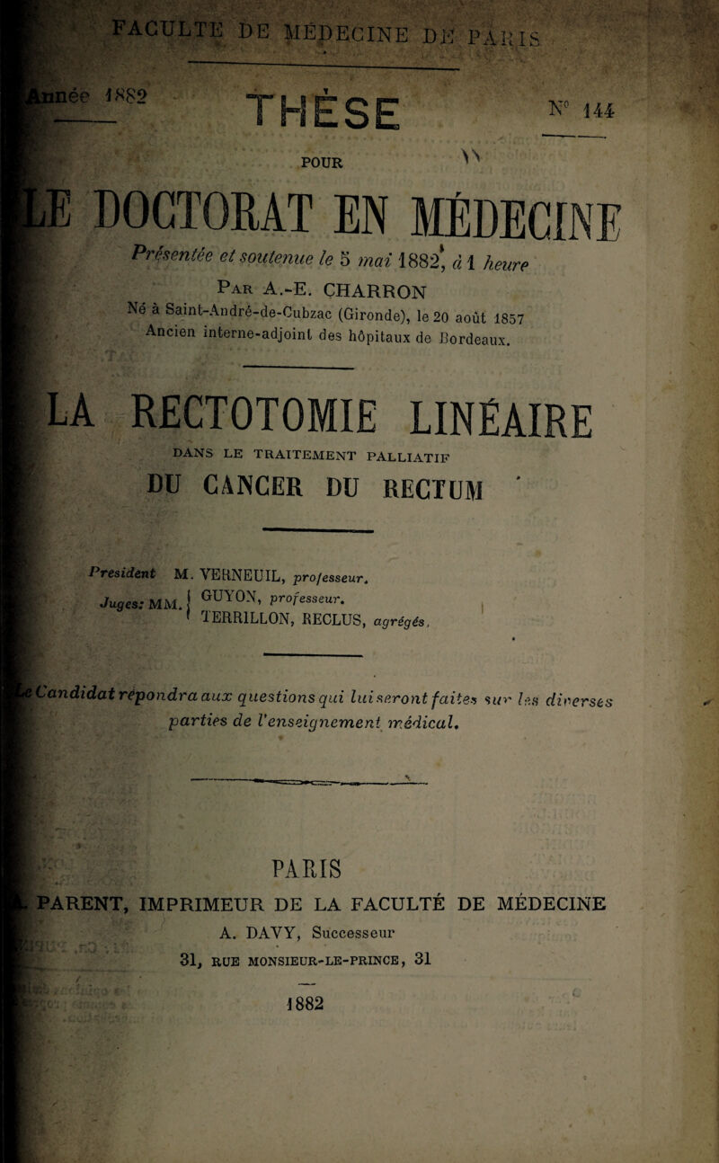 FACULTE DE MÉDECINE DE PARIS H': tnée 1882 SE N° 144 POUR iE DOCTORAT EN MÉDECINE Présentée et soutenue le 5 mai 1882* à 1 heure Par A.-E. CHARRON Né à Saint-André-de-Cubzac (Gironde), le 20 août 1857 Ancien interne-adjoinl des hôpitaux de Bordeaux. LA RECTOTOMIE LINÉAIRE DANS LE TRAITEMENT PALLIATIF DU CANCER DU RECTUM ' 1 résident M- VERNEUIL, professeur. Juges: MM* I GUY0N’ professeur. ' TERR1LLON, RECLUS, agrégés. Candidat répondra aux questions qui lui seront faites sur les diverses parties de Venseignement médical» PARIS PARENT, IMPRIMEUR DE LA FACULTÉ DE MÉDECINE A. DAYY, Successeur 31, RUE MONSIEUR-LE-PRINCE, 31 J 882