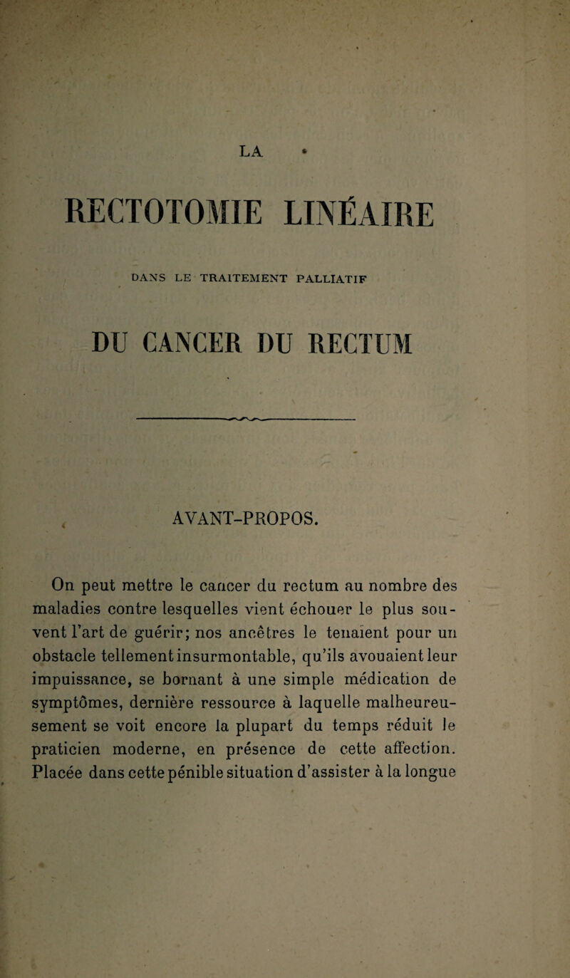 LA DANS LE TRAITEMENT PALLIATIF DU CANCER DU RECTUM AVANT-PROPOS. On peut mettre le cancer du rectum au nombre des maladies contre lesquelles vient échouer le plus sou¬ vent l’art de guérir; nos ancêtres le tenaient pour un obstacle tellement insurmontable, qu’ils avouaient leur impuissance, se bornant à une simple médication de symptômes, dernière ressource à laquelle malheureu¬ sement se voit encore la plupart du temps réduit Je praticien moderne, en présence de cette affection. Placée dans cette pénible situation d’assister à la longue