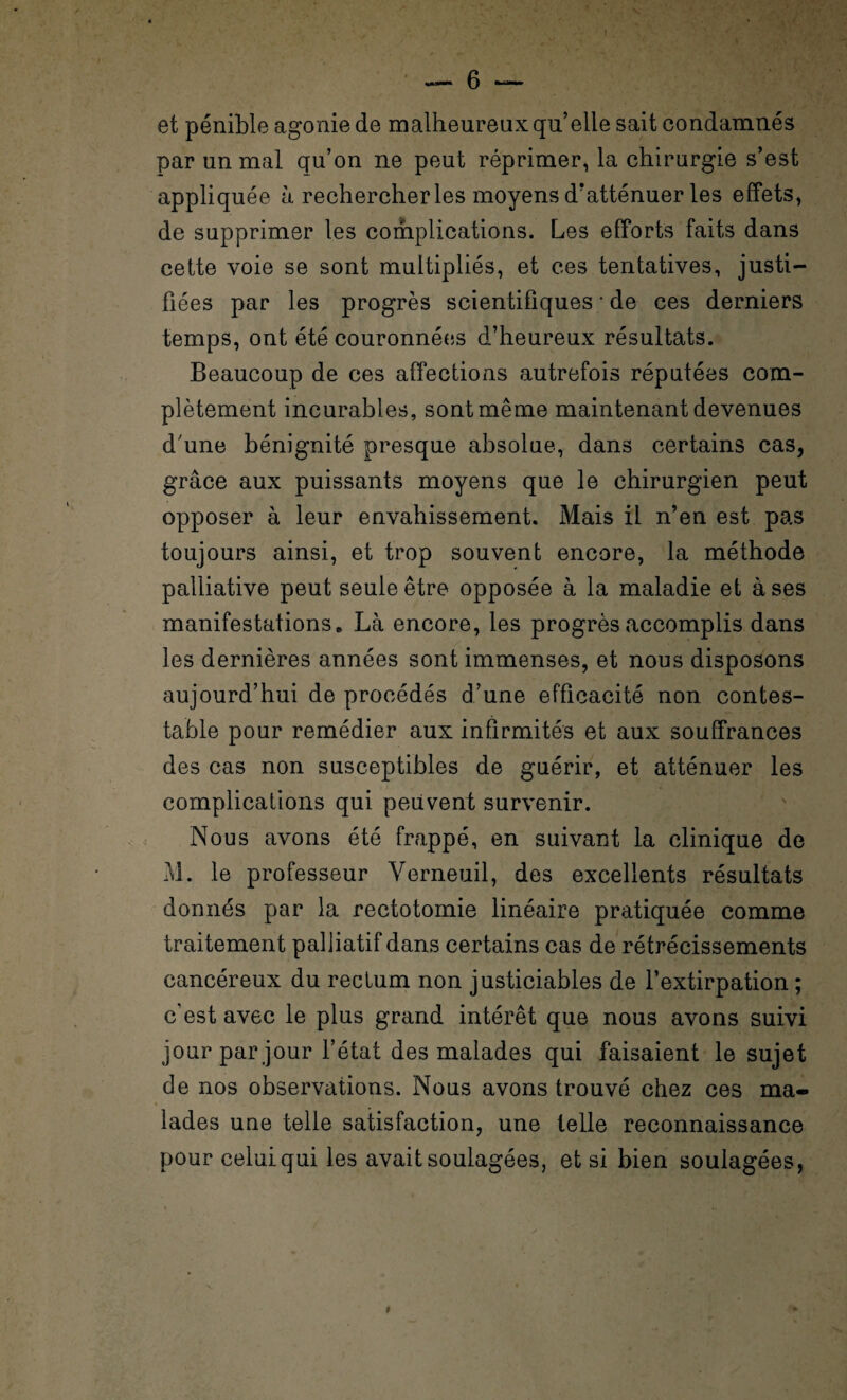 ! et pénible agonie de malheureux qu’elle sait condamnés par un mal qu’on ne peut réprimer, la chirurgie s’est appliquée à rechercher les moyens d'atténuer les effets, de supprimer les complications. Les efforts faits dans cette voie se sont multipliés, et ces tentatives, justi¬ fiées par les progrès scientifiques • de ces derniers temps, ont été couronnées d’heureux résultats. Beaucoup de ces affections autrefois réputées com¬ plètement incurables, sont même maintenant devenues d'une bénignité presque absolue, dans certains cas, grâce aux puissants moyens que le chirurgien peut opposer à leur envahissement. Mais il n’en est pas toujours ainsi, et trop souvent encore, la méthode palliative peut seule être opposée à la maladie et à ses manifestations * Là encore, les progrès accomplis dans les dernières années sont immenses, et nous disposons aujourd’hui de procédés d’une efficacité non contes¬ table pour remédier aux infirmités et aux souffrances des cas non susceptibles de guérir, et atténuer les complications qui peuvent survenir. Nous avons été frappé, en suivant la clinique de M. le professeur Yerneuil, des excellents résultats donnés par la rectotomie linéaire pratiquée comme traitement palliatif dans certains cas de rétrécissements cancéreux du rectum non justiciables de l’extirpation ; c’est avec le plus grand intérêt que nous avons suivi jour par jour l’état des malades qui faisaient le sujet de nos observations. Nous avons trouvé chez ces ma¬ lades une telle satisfaction, une telle reconnaissance pour celui qui les avait soulagées, et si bien soulagées,