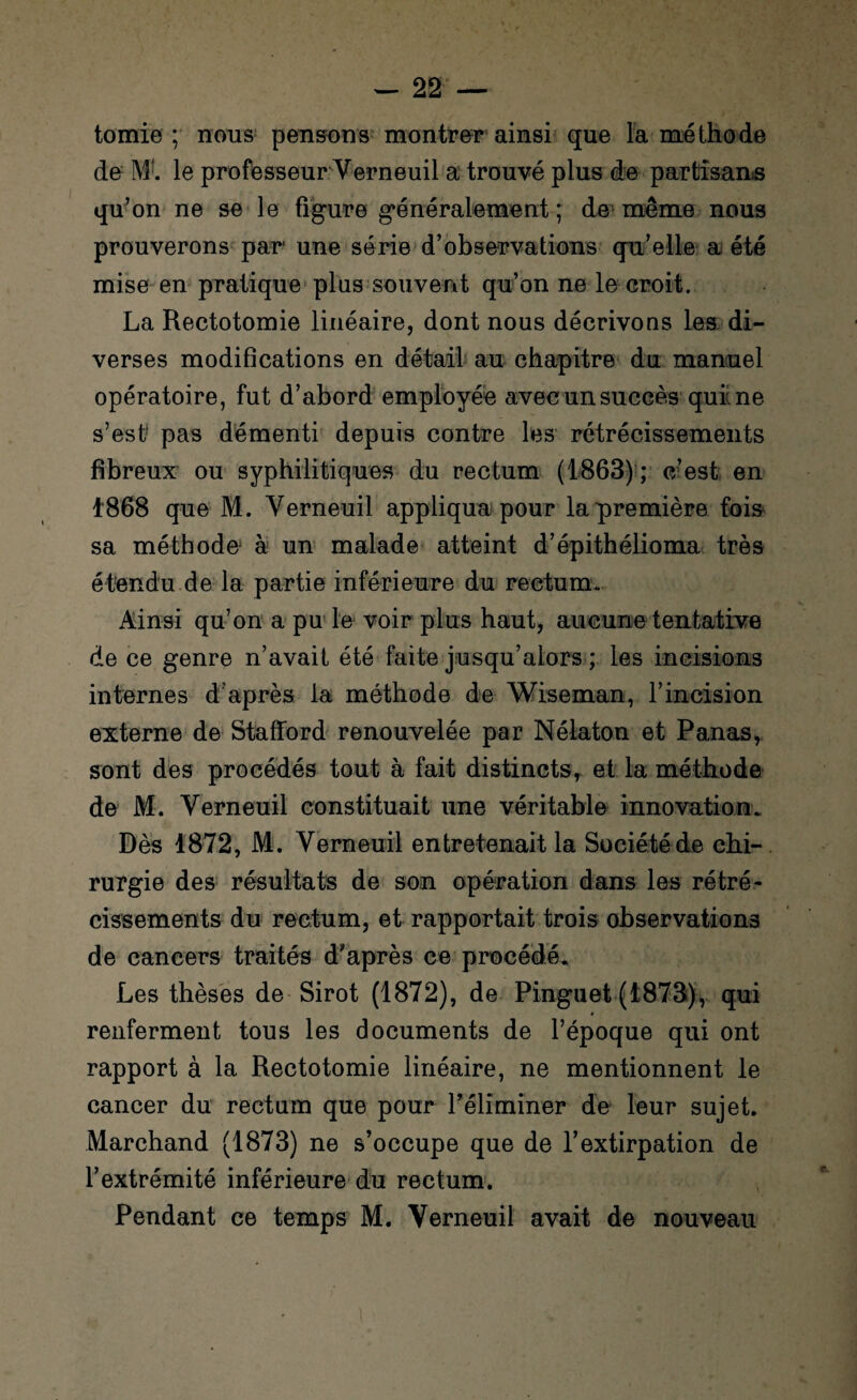 tomie ; nous pensons montrer ainsi que la méthode de M1. le professeur Verneuil a trouvé plus de partisans qu’on ne se le figure généralement ; de même nous prouverons par une série d’observations qu’elle a été mise en pratique plus souvent qu’on ne le croit. La Rectotomie linéaire, dont nous décrivons les di¬ verses modifications en détail au chapitre du manuel opératoire, fut d’abord employée avec un succès qui ne s’est1 pas démenti depuis contre les rétrécissements fibreux ou syphilitiques du rectum (1863) ; c’est en 1868 que M. Verneuil appliqua pour la première fois sa méthode à un malade atteint d’épithélioma très étendu de la partie inférieure du rectum. Ainsi qu’on a pu le voir plus haut, aucune tentative de ce genre n’avait été faite jusqu’alors ; les incisions internes d après la méthode de Wiseman, l’incision externe de Stafford renouvelée par Nélaton et Panas, sont des procédés tout à fait distincts, et la méthode de M. Verneuil constituait une véritable innovation. Dès 1872, M. Verneuil entretenait la Société de chi¬ rurgie des résultats de son opération dans les rétré¬ cissements du rectum, et rapportait trois observations de cancers traités d'après ce procédé. Les thèses de Sirot (1872), de Pinguet (1873), qui renferment tous les documents de l’époque qui ont rapport à la Rectotomie linéaire, ne mentionnent le cancer du rectum que pour l’éliminer de leur sujet. Marchand (1873) ne s’occupe que de l’extirpation de l’extrémité inférieure du rectum. Pendant ce temps M. Verneuil avait de nouveau