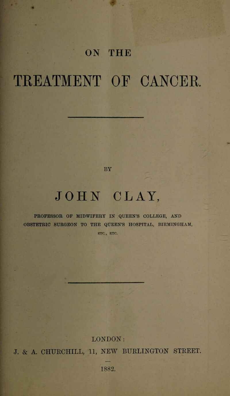 I TREATMENT OF CANCER. BY JOHN CLAY, PROFESSOR OF MIDWIFERY IN QUEEN’S COLLEGE, AND OBSTETRIC SURGEON TO THE QUEEN’S HOSPITAL, BIRMINGHAM, ETC., ETC. LONDON: J. & A. CHUKCHILL, 11, NEW BURLINGTON STREET. 1882.