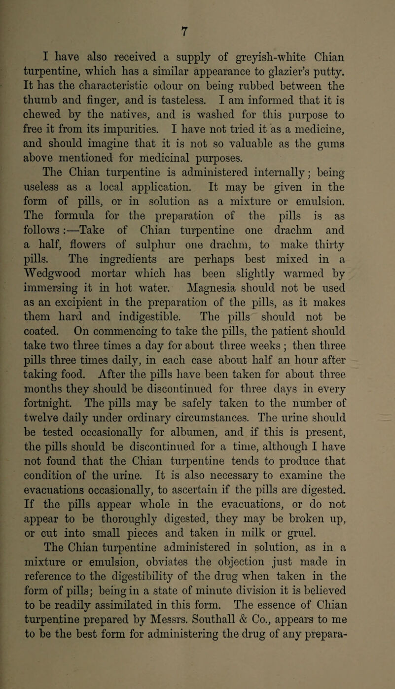 I have also received a supply of greyish-white Chian turpentine, which has a similar appearance to glazier’s putty. It has the characteristic odour on being rubbed between the thumb and finger, and is tasteless. I am informed that it is chewed by the natives, and is washed for this purpose to free it from its impurities. I have not tried it as a medicine, and should imagine that it is not so valuable as the gums above mentioned for medicinal purposes. The Chian turpentine is administered internally; being useless as a local application. It may be given in the form of pills, or in solution as a mixture or emulsion. The formula for the preparation of the pills is as follows:—Take of Chian turpentine one drachm and a half, flowers of sulphur one drachm, to make thirty pills. The ingredients are perhaps best mixed in a Wedgwood mortar which has been slightly warmed by immersing it in hot water. Magnesia should not be used as an excipient in the preparation of the pills, as it makes them hard and indigestible. The pills should not be coated. On commencing to take the pills, the patient should take two three times a day for about three weeks; then three pills three times daily, in each case about half an hour after taking food. After the pills have been taken for about three months they should be discontinued for three days in every fortnight. The pills may be safely taken to the number of twelve daily under ordinary circumstances. The urine should be tested occasionally for albumen, and if this is present, the pills should be discontinued for a time, although I have not found that the Chian turpentine tends to produce that condition of the urine. It is also necessary to examine the evacuations occasionally, to ascertain if the pills are digested. If the pills appear whole in the evacuations, or do not appear to be thoroughly digested, they may be broken up, or cut into small pieces and taken in milk or gruel. The Chian turpentine administered in solution, as in a mixture or emulsion, obviates the objection just made in reference to the digestibility of the drug when taken in the form of pills; being in a state of minute division it is believed to be readily assimilated in this form. The essence of Chian turpentine prepared by Messrs. Southall & Co., appears to me to be the best form for administering the drug of any prepara-