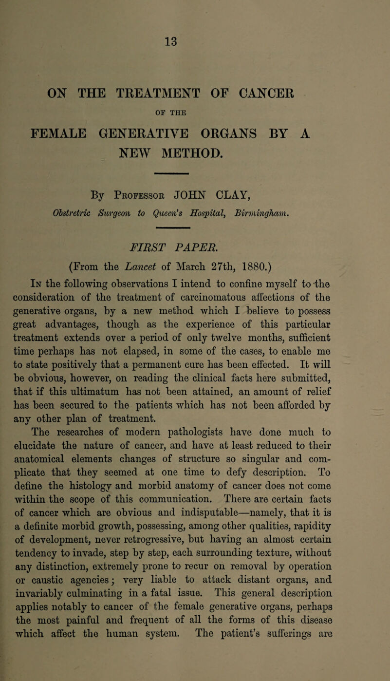 ON THE TREATMENT OF CANCER OF THE FEMALE GENERATIVE ORGANS BY A NEW METHOD. By Professor JOHN CLAY, Obstretric Surgeon to Queen's Hospital, Birmingham. FIRST PAPER. (From the Lancet of March 27th, 1880.) In the following observations I intend to confine myself to the consideration of the treatment of carcinomatous affections of the generative organs, by a new method which I believe to possess great advantages, though as the experience of this particular treatment extends over a period of only twelve months, sufficient time perhaps has not elapsed, in some of the cases, to enable me to state positively that a permanent cure has been effected. It will be obvious, however, on reading the clinical facts here submitted, that if this ultimatum has not been attained, an amount of relief has been secured to the patients which has not been afforded by any other plan of treatment. The researches of modern pathologists have done much to elucidate the nature of cancer, and have at least reduced to their anatomical elements changes of structure so singular and com¬ plicate that they seemed at one time to defy description. To define the histology and morbid anatomy of cancer does not come within the scope of this communication. There are certain facts of cancer which are obvious and indisputable—namely, that it is a definite morbid growth, possessing, among other qualities, rapidity of development, never retrogressive, but having an almost certain tendency to invade, step by step, each surrounding texture, without any distinction, extremely prone to recur on removal by operation or caustic agencies; very liable to attack distant organs, and invariably culminating in a fatal issue. This general description applies notably to cancer of the female generative organs, perhaps the most painful and frequent of all the forms of this disease which affect the human system. The patient’s sufferings are