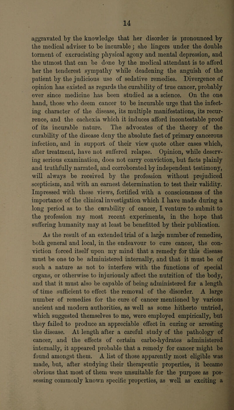 aggravated by the knowledge that her disorder is pronounced by the medical adviser to be incurable; she lingers under the double torment of excruciating physical agony and mental depression, and the utmost that can be done by the medical attendant is to afford her the tenderest sympathy while deadening the anguish of the patient by the judicious use of sedative remedies. Divergence of opinion has existed as regards the curability of true cancer, probably ever since medicine has been studied as a science. On the one hand, those who deem cancer to be incurable urge that the infect¬ ing character of the disease, its multiple manifestations, its recur¬ rence, and the cachexia which it induces afford incontestable proof of its incurable nature. The advocates of the theory of the curability of the disease deny the absolute fact of primary cancerous infection, and in support of their view quote other cases which, after treatment, have not suffered relapse. Opinion, while deserv¬ ing serious examination, does not carry conviction, but facts plainly and truthfully narrated, and corroborated by independent testimony, will always be received by the profession without prejudiced scepticism, and with an earnest determination to test their validity. Impressed with these views, fortified with a consciousness of the importance of the clinical investigation which I have made during a long period as to the curability of cancer, I venture to submit to the profession my most recent experiments, in the hope that suffering humanity may at least be benefitted by their publication. As the result of an extended trial of a large number of remedies, both general and local, in the endeavour to cure cancer, the con¬ viction forced itself upon my mind that a remedy for this disease must be one to be administered internally, and that it must be of such a nature as not to interfere with the functions of special organs, or otherwise to injuriously affect the nutrition of the body, and that it must also be capable of being administered for a length of time sufficient to effect the removal of the disorder. A large number of remedies for the cure of cancer mentioned by various ancient and modern authorities, as well as some hitherto untried, which suggested themselves to me, were employed empirically, but they failed to produce an appreciable effect in curing or arresting the disease. At length after a careful study of the pathology of cancer, and the effects of certain carbo-hydrates administered internally, it appeared probable that a remedy for cancer might be found amongst them. A list of those apparent^ most eligible was made, but, after studying their therapeutic properties, it became obvious that most of them were unsuitable for the purpose as pos¬ sessing commonly known specific properties, as well as exciting a