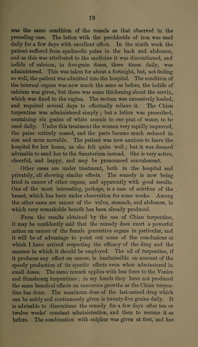 was the same condition of the vessels as that observed in the preceding case. The lotion with the perchloride of iron was used daily for a few days with excellent effect. In the ninth week the patient suffered from spadmodic pains in the back and abdomen, and as this was attributed to the medicine it was discontinued, and iodide of calcium, in five-grain doses, three times daily, was administered. This was taken for about a fortnight, but, not feeling so well, the patient was admitted into the hospital. The condition of the internal organs was now much the same as before, the iodide of calcium was given, but there was some thickening about the cervix, which was fixed to the vagina. The rectum was excessively loaded, and required several days to effectually relieve it. The Chian turpentine was administered simply ; but a lotion was prescribed, containing six grains of white arsenic to one pint of water, to be used daily. Under this treatment the woman very rapidly improved, the pains entirely ceased, and the parts became much reduced in size and more movable. The patient was now anxious to leave the hospital for her home, as she felt quite well; but it was deemed advisable to send her to the Sanatorium instead. She is very active, cheerful, and happy, and may be pronounced convalescent. Other cases are under treatment, both in the hospital and privately, all showing similar effects. The remedy is now being tried in cancer of other organs, and apparently with good results. One of the most interesting, perhaps, is a case of scirrhus of the breast, which has been under observation for some weeks. Among the other cases are cancer of the vulva, stomach, and abdomen, in which very remarkable benefit has been already produced. From the results obtained by the use of Chian turpentine, it may be confidently said that the remedy does exert a powerful action on cancer of the female generative organs in particular, and it will be of advantage to point out some of the conclusions at which I have arrived respecting the efficacy of the drug and the manner in which it should be employed. The oil of turpentine, if it produces any effect on cancer, is inadmissible on account of the speed}’' production of its specific effects even when adminstered in small doses. The same remark applies with less force to the Venice and Strasbourg turpentines ; in my hands they have not produced the same benefical effects on cancerous growths as the Chian turpen¬ tine has done. The maximum dose of the last-named drug which can be safely and continuously given is twenty-five grains daily. It is advisable to discontinue the remedy for a few days after ten or twelve weeks’ constant administration, and then to resume it as before. The combination with sulphur was given at first, and has