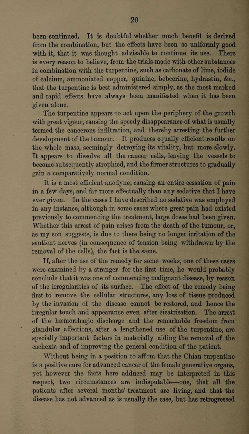 been continued. It is doubtful whether much benefit is derived from the combination, but the effects have been so uniformly good with it, that it was thought advisable to continue its use. There is every reason to believe, from the trials made with other substances in combination with the turpentine, such as carbonate of lime, iodide of calcium, ammoniated copper, quinine, bebeerine, hydrastin, &c., that the turpentine is best administered simply, as the most marked and rapid effects have always been manifested when it has been given alone. The turpentine appears to act upon the periphery of the growth with great vigour, causing the speedy disappearance of what is usually termed the cancerous infiltration, and thereby arresting the further development of the tumour. It produces equally efficient results on the whole mass, seemingly detroying its vitality, but more slowly. It appears to dissolve all the cancer cells, leaving the vessels to become subsequently atrophied, and the firmer structures to gradually gain a comparatively normal condition. It is a most efficient anodyne, causing an entire cessation of pain in a few days, and far more effectually than any sedative that I have ever given. In the cases I have described no sedative was employed in any instance, although in some cases where great pain had existed previously to commencing the treatment, large doses had been given. Whether this arrest of pain arises from the death of the tumour, or, as my son suggests, is due to there being no longer irritation of the sentient nerves (in consequence of tension being withdrawn by the removal of the cells), the fact is the same. If, after the use of the remedy for some weeks, one of these cases were examined by a stranger for the first time, he would probably conclude that it was one of commencing malignant disease, by reason of the irregularities of its surface. Tire effect of the remedy being first to remove the cellular structures, any loss of tissue produced by the invasion of the disease cannot be restored, and hence the irregular touch and appearance even after cicatrisation. The arrest of the haemorrhagic discharge and the remarkable freedom from glandular affections, after a lengthened use of the turpentine, are specially important factors in materially aiding the removal of the cachexia and of improving the general condition of the patient. Without being in a position to affirm that the Chian turpentine is a positive cure for advanced cancer of the female generative organs, yet however the facts here adduced may be interpreted in this respect, two circumstances are indisputable—one, that all the patients after several months’ treatment are living, and that the disease has not advanced as is usually the case, but has retrogressed