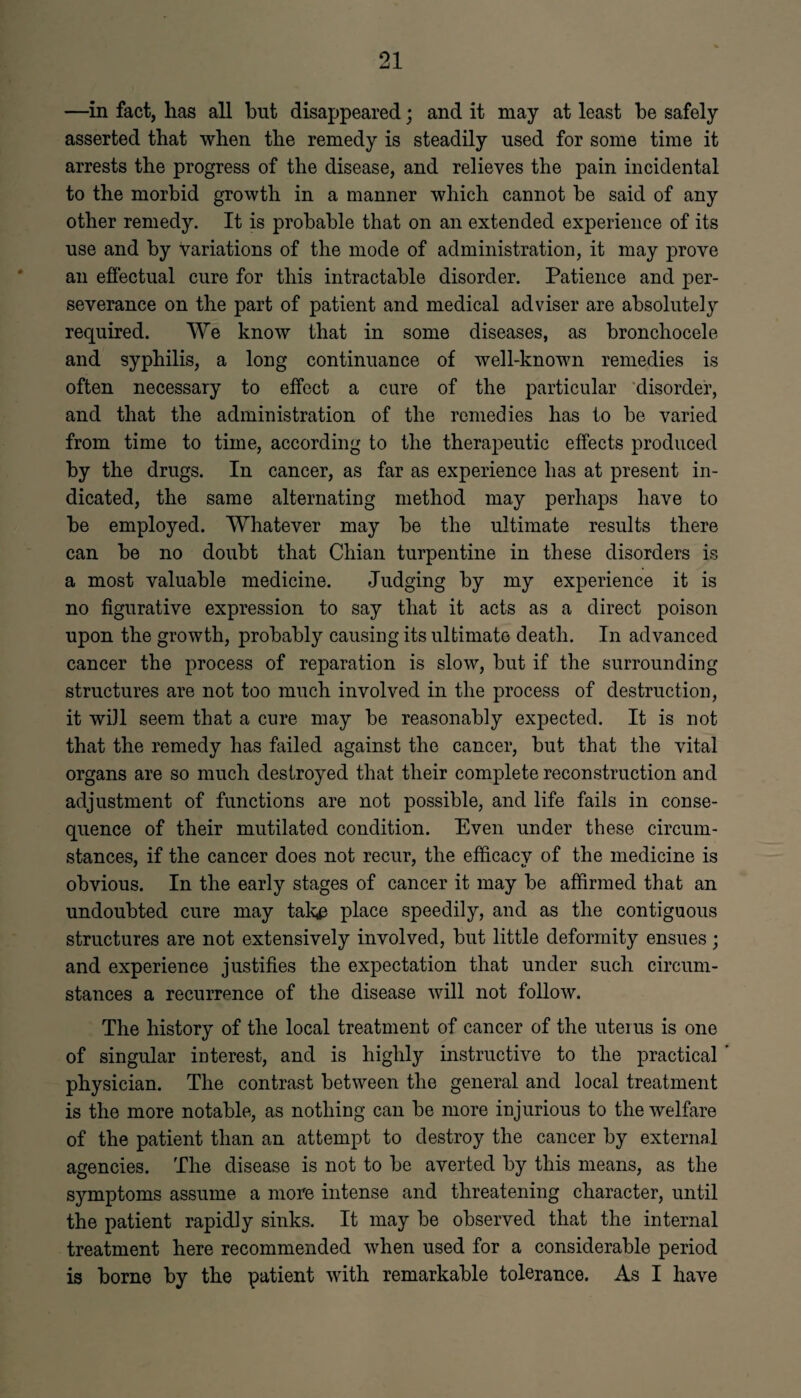 —in fact, has all but disappeared; and it may at least be safely asserted that when the remedy is steadily used for some time it arrests the progress of the disease, and relieves the pain incidental to the morbid growth in a manner which cannot he said of any other remedy. It is probable that on an extended experience of its use and by variations of the mode of administration, it may prove an effectual cure for this intractable disorder. Patience and per¬ severance on the part of patient and medical adviser are absolutely required. We know that in some diseases, as bronchocele and syphilis, a long continuance of well-known remedies is often necessary to effect a cure of the particular disorder, and that the administration of the remedies has to be varied from time to time, according to the therapeutic effects produced by the drugs. In cancer, as far as experience has at present in¬ dicated, the same alternating method may perhaps have to be employed. Whatever may be the ultimate results there can be no doubt that Chian turpentine in these disorders is a most valuable medicine. Judging by my experience it is no figurative expression to say that it acts as a direct poison upon the growth, probably causing its ultimate death. In advanced cancer the process of reparation is slow, but if the surrounding structures are not too much involved in the process of destruction, it will seem that a cure may be reasonably expected. It is not that the remedy has failed against the cancer, but that the vital organs are so much destroyed that their complete reconstruction and adjustment of functions are not possible, and life fails in conse¬ quence of their mutilated condition. Even under these circum¬ stances, if the cancer does not recur, the efficacy of the medicine is obvious. In the early stages of cancer it may be affirmed that an undoubted cure may tak# place speedily, and as the contiguous structures are not extensively involved, but little deformity ensues; and experience justifies the expectation that under such circum¬ stances a recurrence of the disease will not follow. The history of the local treatment of cancer of the uterus is one of singular interest, and is highly instructive to the practical ’ physician. The contrast between the general and local treatment is the more notable, as nothing can be more injurious to the welfare of the patient than an attempt to destroy the cancer by external agencies. The disease is not to be averted by this means, as the symptoms assume a more intense and threatening character, until the patient rapidly sinks. It may be observed that the internal treatment here recommended when used for a considerable period is borne by the patient with remarkable tolerance. As I have