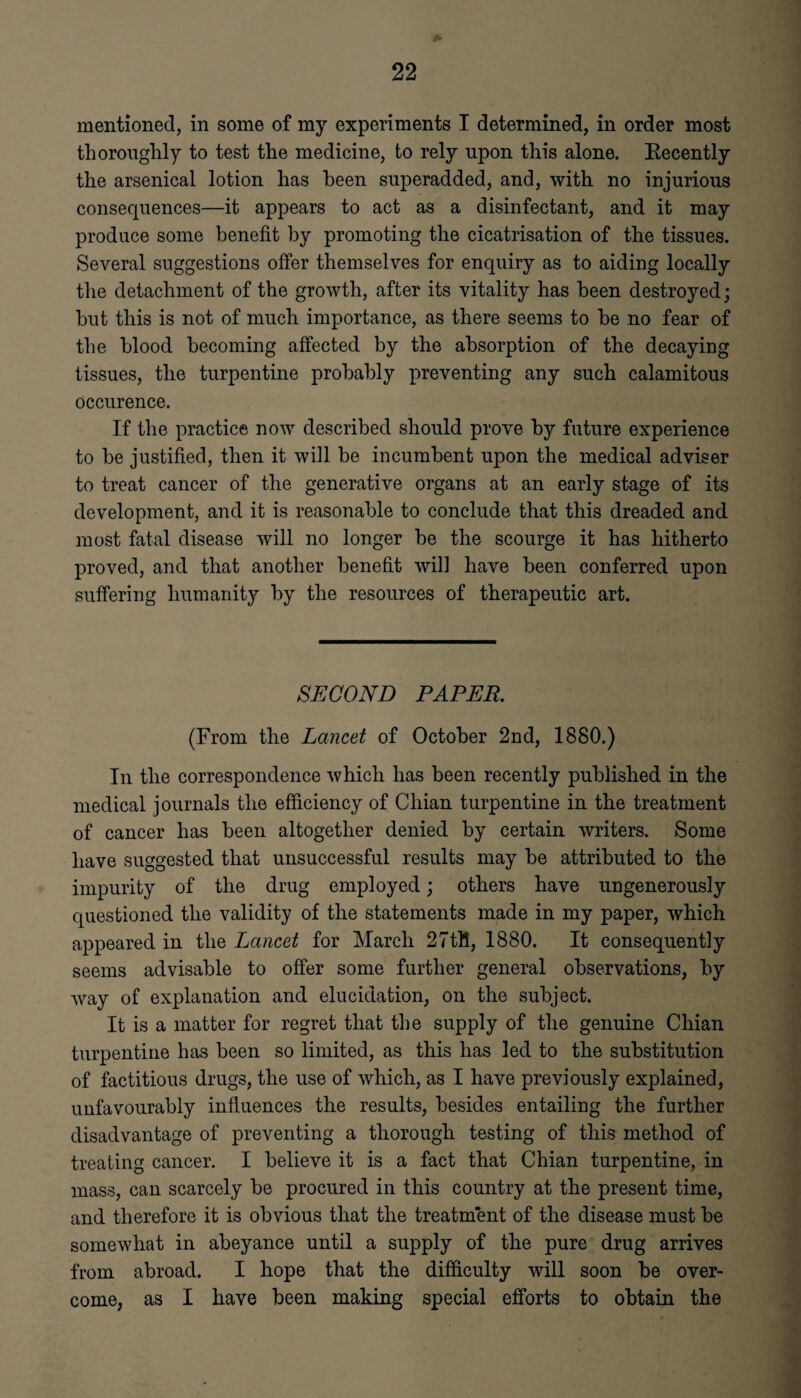 * mentioned, in some of my experiments I determined, in order most thoroughly to test the medicine, to rely upon this alone. Recently the arsenical lotion has been superadded, and, with no injurious consequences—it appears to act as a disinfectant, and it may produce some benefit by promoting the cicatrisation of the tissues. Several suggestions offer themselves for enquiry as to aiding locally the detachment of the growth, after its vitality has been destroyed; but this is not of much importance, as there seems to be no fear of the blood becoming affected by the absorption of the decaying tissues, the turpentine probably preventing any such calamitous occurence. If the practice now described should prove by future experience to be justified, then it will be incumbent upon the medical adviser to treat cancer of the generative organs at an early stage of its development, and it is reasonable to conclude that this dreaded and most fatal disease will no longer be the scourge it has hitherto proved, and that another benefit will have been conferred upon suffering humanity by the resources of therapeutic art. SECOND PAPER. (From the Lancet of October 2nd, 1880.) In the correspondence which has been recently published in the medical journals the efficiency of Chian turpentine in the treatment of cancer has been altogether denied by certain writers. Some have suggested that unsuccessful results may be attributed to the impurity of the drug employed; others have ungenerously questioned the validity of the statements made in my paper, which appeared in the Lancet for March 27tH, 1880. It consequently seems advisable to offer some further general observations, by way of explanation and elucidation, on the subject. It is a matter for regret that the supply of the genuine Chian turpentine has been so limited, as this has led to the substitution of factitious drugs, the use of which, as I have previously explained, unfavourably influences the results, besides entailing the further disadvantage of preventing a thorough testing of this method of treating cancer. I believe it is a fact that Chian turpentine, in mass, can scarcely be procured in this country at the present time, and therefore it is obvious that the treatment of the disease must be somewhat in abeyance until a supply of the pure drug arrives from abroad. I hope that the difficulty will soon be over¬ come, as I have been making special efforts to obtain the