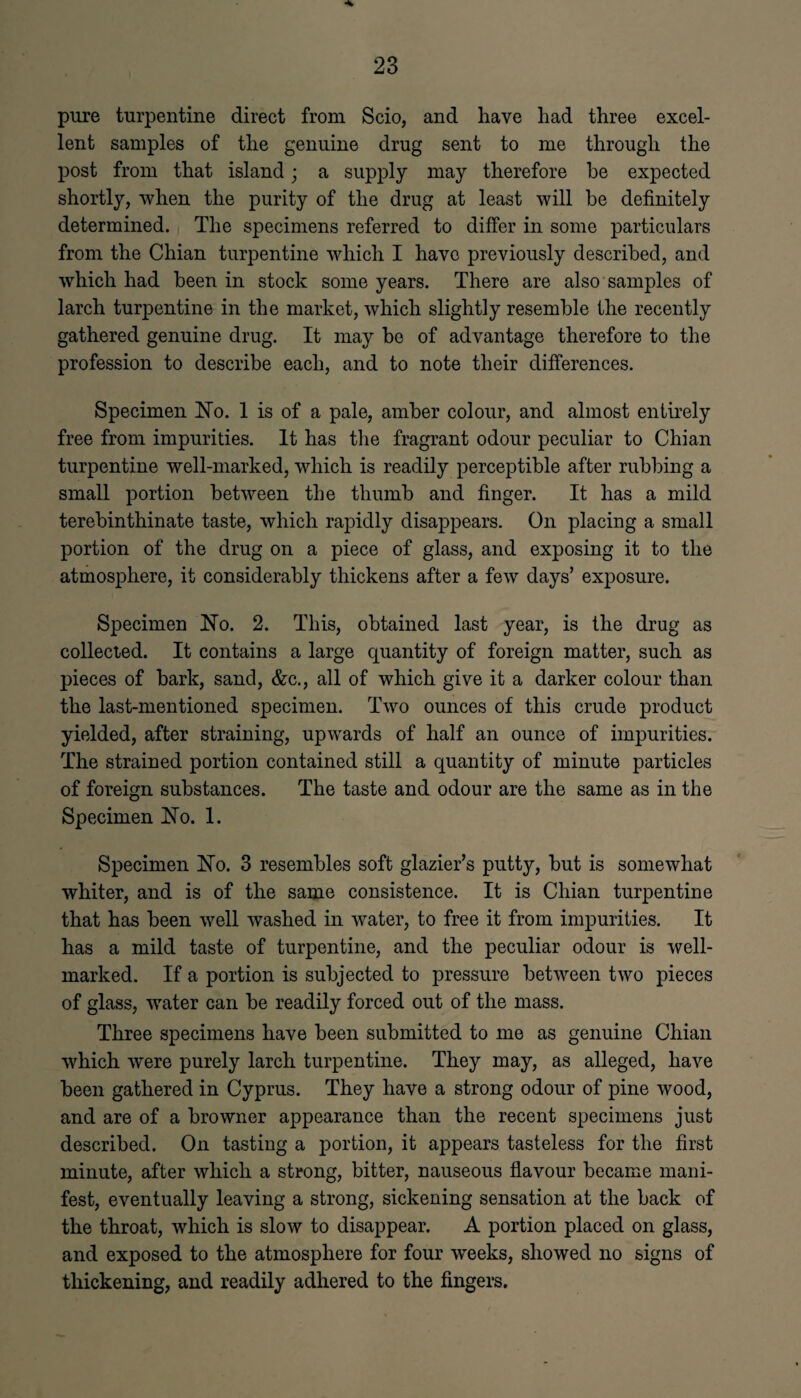 pure turpentine direct from Scio, and have had three excel¬ lent samples of the genuine drug sent to me through the post from that island; a supply may therefore he expected shortly, when the purity of the drug at least will be definitely determined. The specimens referred to differ in some particulars from the Chian turpentine which I have previously described, and which had been in stock some years. There are also samples of larch turpentine in the market, which slightly resemble the recently gathered genuine drug. It may be of advantage therefore to the profession to describe each, and to note their differences. Specimen No. 1 is of a pale, amber colour, and almost entirely free from impurities. It has the fragrant odour peculiar to Chian turpentine well-marked, which is readily perceptible after rubbing a small portion between the thumb and finger. It has a mild terebinthinate taste, which rapidly disappears. On placing a small portion of the drug on a piece of glass, and exposing it to the atmosphere, it considerably thickens after a few days’ exposure. Specimen No. 2. This, obtained last year, is the drug as collected. It contains a large quantity of foreign matter, such as pieces of bark, sand, &c., all of which give it a darker colour than the last-mentioned specimen. Two ounces of this crude product yielded, after straining, upwards of half an ounce of impurities. The strained portion contained still a quantity of minute particles of foreign substances. The taste and odour are the same as in the Specimen No. 1. Specimen No. 3 resembles soft glazier’s putty, but is somewhat whiter, and is of the same consistence. It is Chian turpentine that has been well washed in water, to free it from impurities. It has a mild taste of turpentine, and the peculiar odour is well- marked. If a portion is subjected to pressure between two pieces of glass, water can be readily forced out of the mass. Three specimens have been submitted to me as genuine Chian which were purely larch turpentine. They may, as alleged, have been gathered in Cyprus. They have a strong odour of pine wood, and are of a browner appearance than the recent specimens just described. On tasting a portion, it appears tasteless for the first minute, after which a strong, bitter, nauseous flavour became mani¬ fest, eventually leaving a strong, sickening sensation at the back of the throat, which is slow to disappear. A portion placed on glass, and exposed to the atmosphere for four weeks, showed no signs of thickening, and readily adhered to the fingers.