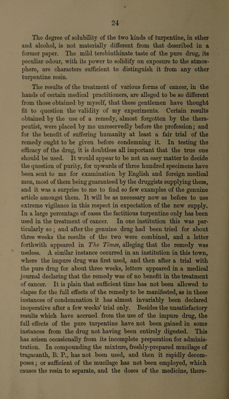 The degree of solubility of the two kinds of turpentine, in ether and alcohol, is not materially different from that described in a former paper. The mild terebinthinate taste of the pure drug, its peculiar odour, with its power to solidify on exposure to the atmos¬ phere, are characters sufficient to distinguish it from any other turpentine resin. The results of the treatment of various forms of cancer, in the hands of certain medical practitioners, are alleged to be so different from those obtained by myself, that these gentlemen have thought tit to question the validity of my experiments. Certain results obtained by the use of a remedy, almost forgotten by the thera¬ peutist, were placed by me unreservedly before the profession; and for the benefit of suffering humanity at least a fair trial of the remedy ought to be given before condemning it. In testing the efficacy of the drug, it is doubtless all important that the true one should be used. It would appear to be not an easy matter to decide the question of purity, for upwards of three hundred specimens have been sent to me for examination by English and foreign medical men, most of them being guaranteed by the druggists supplying them, and it was a surprise to me to find so few examples of the genuine article amongst them. It will be as necessary now as before to use extreme vigilance in this respect in expectation of the new supply. In a large percentage of cases the factitious turj>entine only has been used in the treatment of cancer. In one institution this was par¬ ticularly so ; and after the genuine drug had been tried for about three weeks the results of the two were combined, and a letter forthwith appeared in The Times, alleging that the remedy was useless. A similar instance occurred in an institution in this town, where the impure drug was first used, and then after a trial with the pure drug for about three weeks, letters appeared in a medical journal declaring that the remedy was of no benefit in the treatment of cancer. It is plain that sufficient time has not been allowed to elapse for the full effects of the remedy to be manifested, as in these instances of condemnation it has almost invariably been declared inoperative after a few weeks’ trial only. Besides the unsatisfactory results which have accrued from the use of the impure drug, the full effects of the pure turpentine have not been gained in some instances from the drug not having been entirely digested. This has arisen occasionally from its incomplete preparation for adminis¬ tration. In compounding the mixture, freshly-prepared mucilage of tragacanth, B. P., has not been used, and then it rapidly decom¬ poses ; or sufficient of the mucilage has not been employed, which causes the resin to separate, and the doses of the medicine, there-