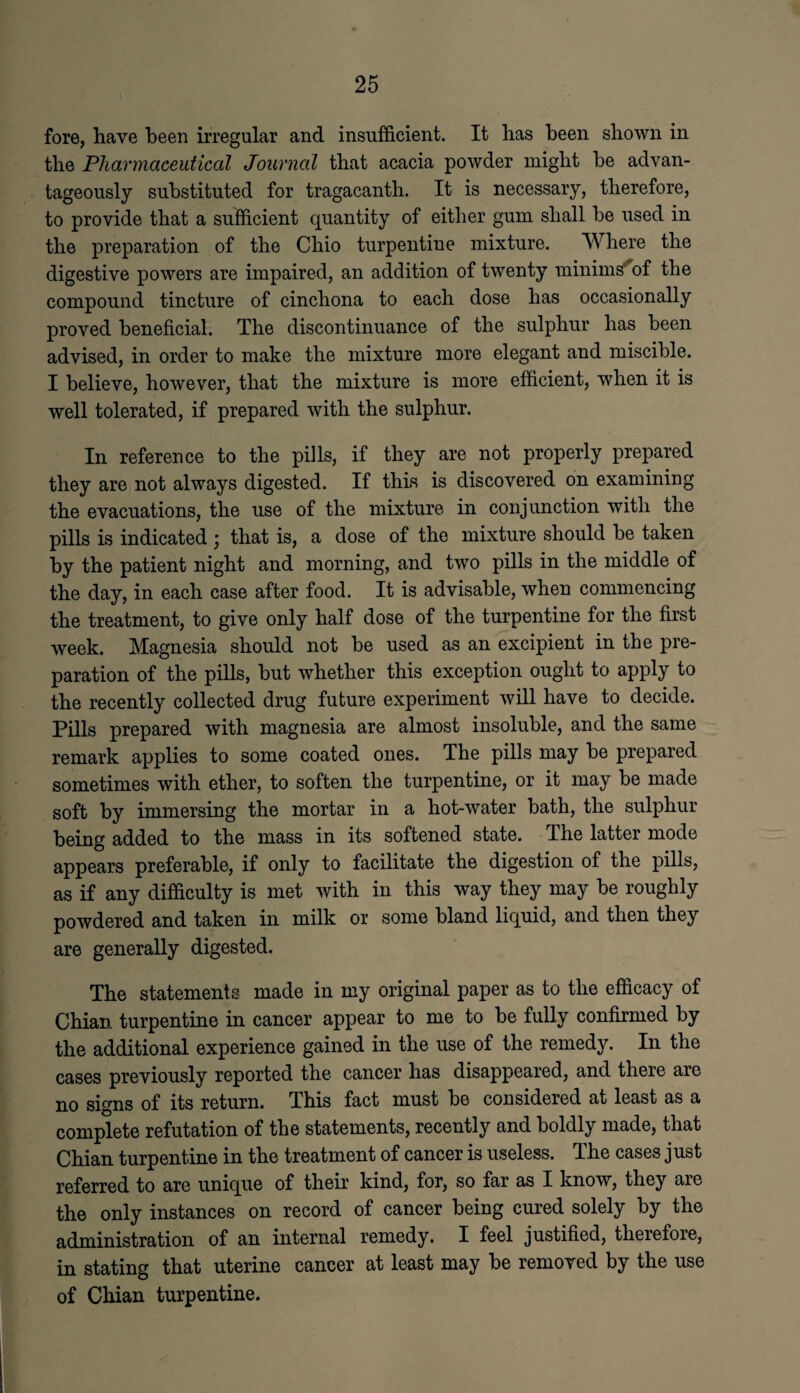 fore, have been irregular and insufficient. It has been shown in the Pharmaceutical Journal that acacia powder might he advan¬ tageously substituted for tragacanth. It is necessary, therefore, to provide that a sufficient quantity of either gum shall be used in the preparation of the Ohio turpentine mixture. Where the digestive powers are impaired, an addition of twenty minims*of the compound tincture of cinchona to each dose has occasionally proved beneficial. The discontinuance of the sulphur has been advised, in order to make the mixture more elegant and miscible. I believe, however, that the mixture is more efficient, when it is well tolerated, if prepared with the sulphur. In reference to the pills, if they are not properly prepared they are not always digested. If this is discovered on examining the evacuations, the use of the mixture in conjunction with the pills is indicated ; that is, a dose of the mixture should be taken by the patient night and morning, and two pills in the middle of the day, in each case after food. It is advisable, when commencing the treatment, to give only half dose of the turpentine for the first week. Magnesia should not be used as an excipient in the pre¬ paration of the pills, but whether this exception ought to apply to the recently collected drug future experiment will have to decide. Pills prepared with magnesia are almost insoluble, and the same remark applies to some coated ones. The pills may be prepared sometimes with ether, to soften the turpentine, or it may be made soft by immersing the mortar in a hot-water bath, the sulphur being added to the mass in its softened state. The latter mode appears preferable, if only to facilitate the digestion of the pills, as if any difficulty is met with in this way they may be roughly powdered and taken in milk or some bland liquid, and then they are generally digested. The statements made in my original paper as to the efficacy of Chian turpentine in cancer appear to me to be fully confirmed by the additional experience gained in the use of the remedy. In the cases previously reported the cancer has disappeared, and there are no signs of its return. This fact must be considered at least as a complete refutation of the statements, recently and boldly made, that Chian turpentine in the treatment of cancer is useless. The cases just referred to are unique of their kind, for, so far as I know, they are the only instances on record of cancer being cured solely by the administration of an internal remedy. I feel justified, therefore, in stating that uterine cancer at least may be removed by the use of Chian turpentine.