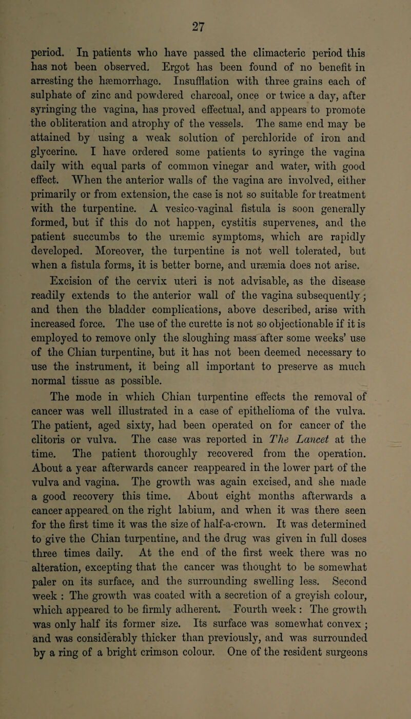 period. In patients who have passed the climacteric period this has not been observed. Ergot has been found of no benefit in arresting the haemorrhage. Insufflation with three grains each of sulphate of zinc and powdered charcoal, once or twice a day, after syringing the vagina, has proved effectual, and appears to promote the obliteration and atrophy of the vessels. The same end may be attained by using a weak solution of perchloride of iron and glycerine. I have ordered some patients to syringe the vagina daily with equal parts of common vinegar and water, with good effect. When the anterior walls of the vagina are involved, either primarily or from extension, the case is not so suitable for treatment with the turpentine. A vesico-vaginal fistula is soon generally formed, but if this do not happen, cystitis supervenes, and the patient succumbs to the uraemic symptoms, which are rapidly developed. Moreover, the turpentine is not well tolerated, but when a fistula forms, it is better borne, and uraemia does not arise. Excision of the cervix uteri is not advisable, as the disease readily extends to the anterior wall of the vagina subsequently; and then the bladder complications, above described, arise with increased force. The use of the curette is not so objectionable if it is employed to remove only the sloughing mass after some weeks’ use of the Chian turpentine, but it has not been deemed necessary to use the instrument, it being all important to preserve as much normal tissue as possible. The mode in which Chian turpentine effects the removal of cancer was well illustrated in a case of epithelioma of the vulva. The patient, aged sixty, had been operated on for cancer of the clitoris or vulva. The case was reported in The Lancet at the time. The patient thoroughly recovered from the operation. About a year afterwards cancer reappeared in the lower part of the vulva and vagina. The growth was again excised, and she made a good recovery this time. About eight months afterwards a cancer appeared on the right labium, and when it was there seen for the first time it was the size of half-a-crown. It was determined to give the Chian turpentine, and the drug was given in full doses three times daily. At the end of the first week there was no alteration, excepting that the cancer was thought to be somewhat paler on its surface, and the surrounding swelling less. Second week : The growth was coated with a secretion of a greyish colour, which appeared to be firmly adherent. Fourth week : The growth was only half its former size. Its surface was somewhat convex ; and was considerably thicker than previously, and was surrounded fcy a ring of a bright crimson colour. One of the resident surgeons