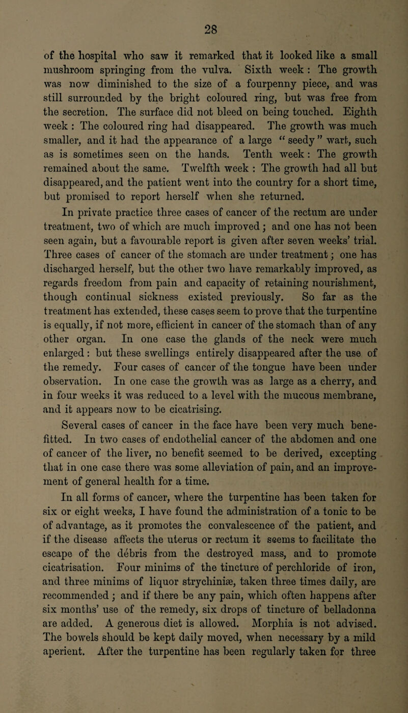 of the hospital who saw it remarked that it looked like a small mushroom springing from the vulva. Sixth week : The growth was now diminished to the size of a fourpenny piece, and was still surrounded by the bright coloured ring, but was free from the secretion. The surface did not bleed on being touched. Eighth week : The coloured ring had disappeared. The growth was much smaller, and it had the appearance of a large “ seedy ” wart, such as is sometimes seen on the hands. Tenth week: The growth remained about the same. Twelfth week : The growth had all but disappeared, and the patient went into the country for a short time, but promised to report herself when she returned. In private practice three cases of cancer of the rectum are under treatment, two of which are much improved; and one has not been seen again, but a favourable report is given after seven weeks’ trial. Three cases of cancer of the stomach are under treatment; one has discharged herself, but the other two have remarkably improved, as regards freedom from pain and capacity of retaining nourishment, though continual sickness existed previously. So far as the treatment has extended, these cases seem to prove that the turpentine is equally, if not more, efficient in cancer of the stomach than of any other organ. In one case the glands of the neck were much enlarged : but these swellings entirely disappeared after the use of the remedy. Eour cases of cancer of the tongue have been under observation. In one case the growth was as large as a cherry, and in four weeks it was reduced to a level with the mucous membrane, and it appears now to be cicatrising. Several cases of cancer in the face have been very much bene- fitted. In two cases of endothelial cancer of the abdomen and one of cancer of the liver, no benefit seemed to be derived, excepting that in one case there was some alleviation of pain, and an improve¬ ment of general health for a time. In all forms of cancer, where the turpentine has been taken for six or eight weeks, I have found the administration of a tonic to be of advantage, as it promotes the convalescence of the patient, and if the disease affects the uterus or rectum it seems to facilitate the escape of the debris from the destroyed mass, and to promote cicatrisation. Eour minims of the tincture of perchloride of iron, and three minims of liquor strycliiniae, taken three times daily, are recommended ; and if there be any pain, which often happens after six months’ use of the remedy, six drops of tincture of belladonna are added. A generous diet is allowed. Morphia is not advised. The bowels should be kept daily moved, when necessary by a mild aperient. After the turpentine has been regularly taken for three