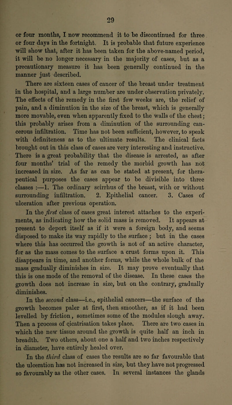 or four months, I now recommend it to he discontinued for three or four days in the fortnight. It is probable that future experience will show that, after it has been taken for the above-named period, it will be no longer necessary in the majority of cases, but as a precautionary measure it has been generally continued in the manner just described. There are sixteen cases of cancer of the breast under treatment in the hospital, and a large number are under observation privately. The effects of the remedy in the first few weeks are, the relief of pain, and a diminution in the size of the breast, which is generally more movable, even when apparently fixed to the walls of the chest; this probably arises from a diminution of the surrounding can¬ cerous infiltration. Time has not been sufficient, however, to speak with definiteness as to the ultimate results. The clinical facts brought out in this class of cases are very interesting and instructive. There is a great probability that the disease is arrested, as after four months’ trial of the remedy the morbid growth has not increased in size. As far as can be stated at present, for thera¬ peutical purposes the cases appear to be divisible into three classes :—1. The ordinary scirrhus of the breast, with or without surrounding infiltration. 2. Epithelial cancer. 3. Cases of ulceration after previous operation. In the first class of cases great interest attaches to the experi¬ ments, as indicating how the solid mass is removed. It appears at present to deport itself as if it were a foreign body, and seems disposed to make its way rapidly to the surface ; but in the cases where this has occurred the growth is not of an active character, for as the mass comes to the surface a crust forms upon it. This disappears in time, and another forms, while the whole bulk of the mass gradually diminishes in size. It may prove eventually that this is one mode of the removal of the disease. In these cases the growth does not increase in size, but on the contrary, gradually diminishes. In the second class—i.e., epithelial cancers—the surface of the growth becomes paler at first, then smoother, as if it had been levelled by friction, sometimes some of the modules slough away. Then a process of cicatrisation takes place. There are two cases in which the new tissue around the growth is quite half an inch in breadth. Two others, about one a half and two inches respectively in diameter, have entirely healed over. In the third class of cases the results are so far favourable that the ulceration has not increased in size, but they have not progressed so favourably as the other cases. In several instances the glands