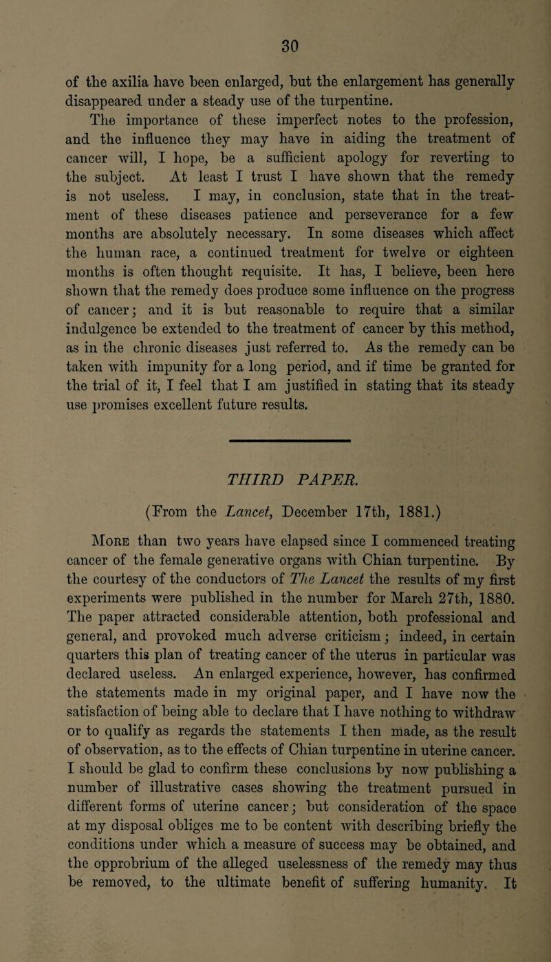 of the axilia have been enlarged, but the enlargement has generally disappeared under a steady use of the turpentine. The importance of these imperfect notes to the profession, and the influence they may have in aiding the treatment of cancer will, I hope, be a sufficient apology for reverting to the subject. At least I trust I have shown that the remedy is not useless. I may, in conclusion, state that in the treat¬ ment of these diseases patience and perseverance for a few months are absolutely necessary. In some diseases which affect the human race, a continued treatment for twelve or eighteen months is often thought requisite. It has, I believe, been here shown that the remedy does produce some influence on the progress of cancer; and it is but reasonable to require that a similar indulgence be extended to the treatment of cancer by this method, as in the chronic diseases just referred to. As the remedy can be taken with impunity for a long period, and if time be granted for the trial of it, I feel that I am justified in stating that its steady use promises excellent future results. THIRD PAPER. (From the Lancet, December 17th, 1881.) More than two years have elapsed since I commenced treating cancer of the female generative organs with Chian turpentine. By the courtesy of the conductors of The Lancet the results of my first experiments were published in the number for March 27th, 1880. The paper attracted considerable attention, both professional and general, and provoked much adverse criticism; indeed, in certain quarters this plan of treating cancer of the uterus in particular was declared useless. An enlarged experience, however, has confirmed the statements made in my original paper, and I have now the satisfaction of being able to declare that I have nothing to withdraw or to qualify as regards the statements I then made, as the result of observation, as to the effects of Chian turpentine in uterine cancer. I should be glad to confirm these conclusions by now publishing a number of illustrative cases showing the treatment pursued in different forms of uterine cancer; but consideration of the space at my disposal obliges me to be content with describing briefly the conditions under which a measure of success may be obtained, and the opprobrium of the alleged uselessness of the remedy may thus be removed, to the ultimate benefit of suffering humanity. It
