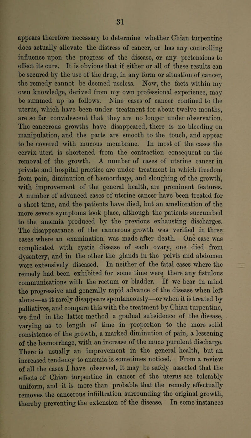 appears therefore necessary to determine whether Chian turpentine does actually allevate the distress of cancer, or has any controlling influence upon the progress of the disease, or any pretensions to effect its cure. It is obvious that if either or all of these results can be secured by the use of the drug, in any form or situation of cancer, the remedy cannot he deemed useless. Now, the facts within my own knowledge, derived from my own professional experience, may be summed up as follows. Nine cases of cancer confined to the uterus, which have been under treatment for about twelve months, are so far convalescent that they are no longer under observation. The cancerous growths have disappeared, there is no bleeding on manipulation, and the parts are smooth to the touch, and appear to be covered with mucous membrane. In most of the cases the cervix uteri is shortened from the contraction consequent on the removal of the growth. A number of cases of uterine cancer in private and hospital practice are under treatment in which freedom from pain, diminution of haemorrhage, and sloughing of the growth, with improvement of the general health, are prominent features. A number of advanced cases of uterine cancer have been treated for a short time, and the patients have died, but an amelioration of the more severe symptoms took place, although the patients succumbed to the anaemia produced by the previous exhausting discharges. The disappearance of the cancerous growth was verified in three cases where an examination was made after death. One case was complicated with cystic disease of each ovary, one died from dysentery, and in the other the glands in the pelvis and abdomen were extensively diseased. In neither of the fatal cases where the remedy had been exhibited for some time were there any fistulous communications with the rectum or bladder. If we bear in mind the progressive and generally rapid advance of the disease Avhen left alone—as it rarely disappears spontaneously—or when it is treated by palliatives, and compare this with the treatment by Chian turpentine, we find in the latter method a gradual subsidence of the disease, varying as to length of time in proportion to the more solid consistence of the growth, a marked diminution of pain, a lessening of the haemorrhage, with an increase of the muco purulent discharge. There is usually an improvement in the general health, but an increased tendency to anemia is sometimes noticed. From a review of all the cases I have observed, it may be safely asserted that the effects of Chian turpentine in cancer of the uterus are tolerably uniform, and it is more than probable that the remedy effectually removes the cancerous infiiltration surrounding the original growth, thereby preventing the extension of the disease. In some instances