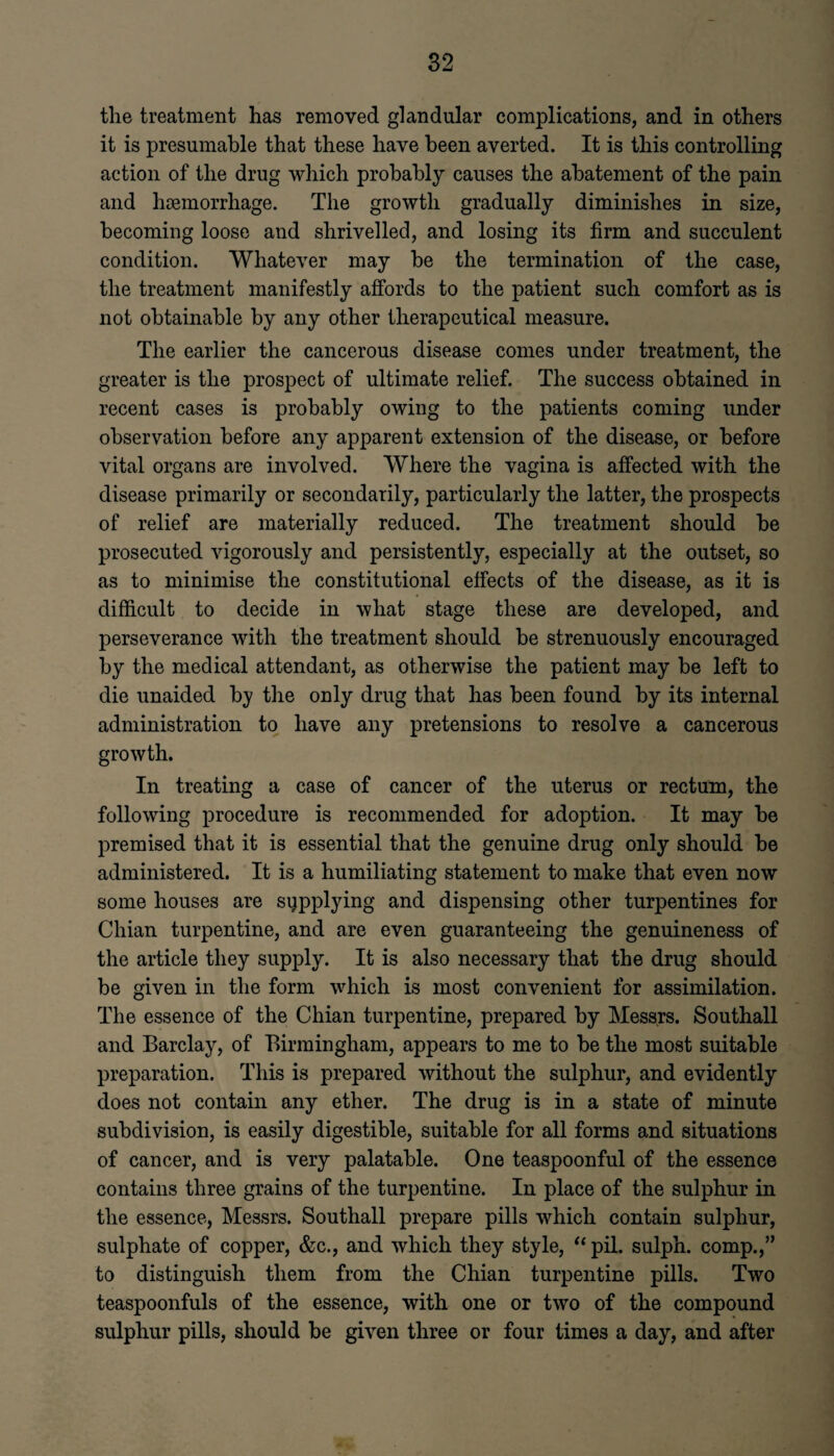 the treatment has removed glandular complications, and in others it is presumable that these have been averted. It is this controlling action of the drug which probably causes the abatement of the pain and haemorrhage. The growth gradually diminishes in size, becoming loose and shrivelled, and losing its firm and succulent condition. Whatever may he the termination of the case, the treatment manifestly alfords to the patient such comfort as is not obtainable by any other therapeutical measure. The earlier the cancerous disease comes under treatment, the greater is the prospect of ultimate relief. The success obtained in recent cases is probably owing to the patients coming under observation before any apparent extension of the disease, or before vital organs are involved. Where the vagina is affected with the disease primarily or secondarily, particularly the latter, the prospects of relief are materially reduced. The treatment should he prosecuted vigorously and persistently, especially at the outset, so as to minimise the constitutional effects of the disease, as it is difficult to decide in what stage these are developed, and perseverance with the treatment should be strenuously encouraged by the medical attendant, as otherwise the patient may be left to die unaided by the only drug that has been found by its internal administration to have any pretensions to resolve a cancerous growth. In treating a case of cancer of the uterus or rectum, the following procedure is recommended for adoption. It may he premised that it is essential that the genuine drug only should he administered. It is a humiliating statement to make that even now some houses are supplying and dispensing other turpentines for Chian turpentine, and are even guaranteeing the genuineness of the article they supply. It is also necessary that the drug should be given in the form which is most convenient for assimilation. The essence of the Chian turpentine, prepared by Messrs. Southall and Barclay, of Birmingham, appears to me to he the most suitable preparation. This is prepared without the sulphur, and evidently does not contain any ether. The drug is in a state of minute subdivision, is easily digestible, suitable for all forms and situations of cancer, and is very palatable. One teaspoonful of the essence contains three grains of the turpentine. In place of the sulphur in the essence, Messrs. Southall prepare pills which contain sulphur, sulphate of copper, &c., and which they style, “ pil. sulph. comp.,” to distinguish them from the Chian turpentine pills. Two teaspoonfuls of the essence, with one or two of the compound sulphur pills, should be given three or four times a day, and after