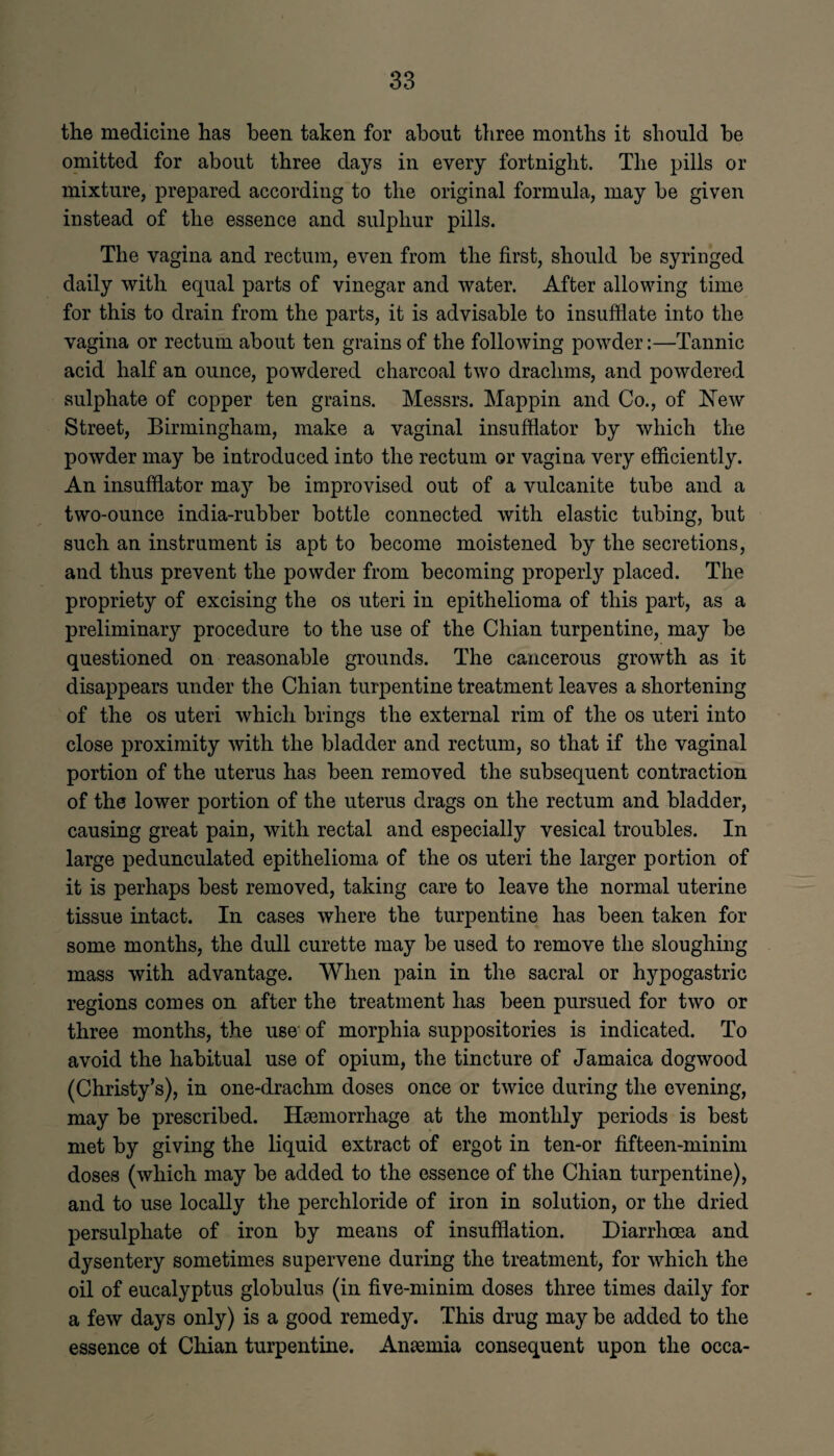 the medicine has been taken for about three months it should he omitted for about three days in every fortnight. The pills or mixture, prepared according to the original formula, may he given instead of the essence and sulphur pills. The vagina and rectum, even from the first, should he syringed daily with equal parts of vinegar and water. After allowing time for this to drain from the parts, it is advisable to insufflate into the vagina or rectum about ten grains of the following powder:—Tannic acid half an ounce, powdered charcoal two drachms, and powdered sulphate of copper ten grains. Messrs. Mappin and Co., of New Street, Birmingham, make a vaginal insufflator by which the powder may be introduced into the rectum or vagina very efficiently. An insufflator may be improvised out of a vulcanite tube and a two-ounce india-rubber bottle connected with elastic tubing, but such an instrument is apt to become moistened by the secretions, and thus prevent the powder from becoming properly placed. The propriety of excising the os uteri in epithelioma of this part, as a preliminary procedure to the use of the Chian turpentine, may be questioned on reasonable grounds. The cancerous growth as it disappears under the Chian turpentine treatment leaves a shortening of the os uteri which brings the external rim of the os uteri into close proximity with the bladder and rectum, so that if the vaginal portion of the uterus has been removed the subsequent contraction of the lower portion of the uterus drags on the rectum and bladder, causing great pain, with rectal and especially vesical troubles. In large pedunculated epithelioma of the os uteri the larger portion of it is perhaps best removed, taking care to leave the normal uterine tissue intact. In cases where the turpentine has been taken for some months, the dull curette may be used to remove the sloughing mass with advantage. When pain in the sacral or hypogastric regions comes on after the treatment has been pursued for two or three months, the use of morphia suppositories is indicated. To avoid the habitual use of opium, the tincture of Jamaica dogwood (Christy's), in one-drachm doses once or twice during the evening, may be prescribed. Haemorrhage at the monthly periods is best met by giving the liquid extract of ergot in ten-or fifteen-minim doses (which may be added to the essence of the Chian turpentine), and to use locally the perchloride of iron in solution, or the dried persulphate of iron by means of insufflation. Diarrhoea and dysentery sometimes supervene during the treatment, for which the oil of eucalyptus globulus (in five-minim doses three times daily for a few days only) is a good remedy. This drug may be added to the essence ot Chian turpentine. Anaemia consequent upon the occa-