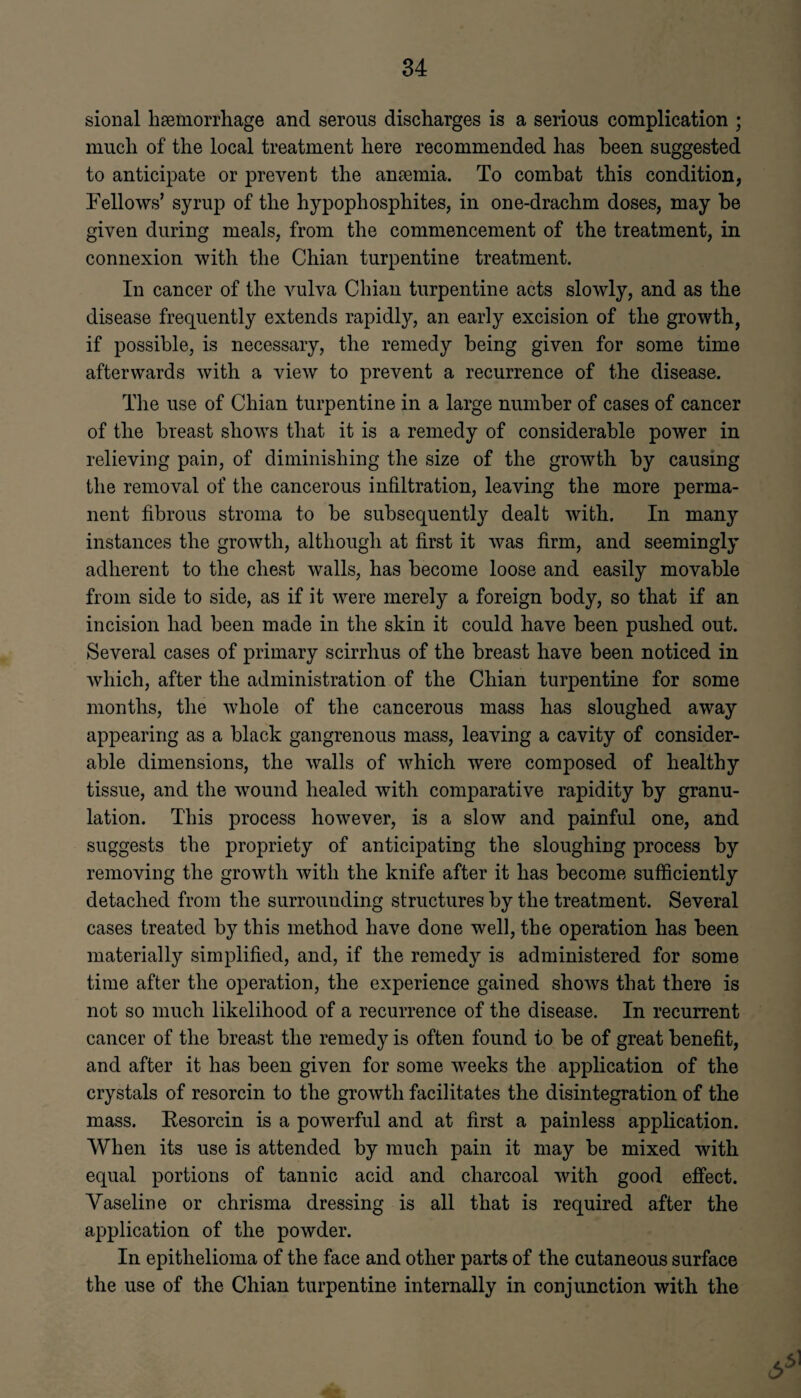 sional haemorrhage and serous discharges is a serious complication ; much of the local treatment here recommended has been suggested to anticipate or prevent the anaemia. To combat this condition, Fellows’ syrup of the hypophosphites, in one-drachm doses, may be given during meals, from the commencement of the treatment, in connexion with the Chian turpentine treatment. In cancer of the vulva Chian turpentine acts slowly, and as the disease frequently extends rapidly, an early excision of the growth, if possible, is necessary, the remedy being given for some time afterwards with a view to prevent a recurrence of the disease. The use of Chian turpentine in a large number of cases of cancer of the breast shows that it is a remedy of considerable power in relieving pain, of diminishing the size of the growth by causing the removal of the cancerous infiltration, leaving the more perma¬ nent fibrous stroma to be subsequently dealt with. In many instances the growth, although at first it was firm, and seemingly adherent to the chest walls, has become loose and easily movable from side to side, as if it were merely a foreign body, so that if an incision had been made in the skin it could have been pushed out. Several cases of primary scirrhus of the breast have been noticed in which, after the administration of the Chian turpentine for some months, the whole of the cancerous mass has sloughed away appearing as a black gangrenous mass, leaving a cavity of consider¬ able dimensions, the walls of which were composed of healthy tissue, and the wound healed with comparative rapidity by granu¬ lation. This process however, is a slow and painful one, and suggests the propriety of anticipating the sloughing process by removing the growth with the knife after it has become sufficiently detached from the surrounding structures by the treatment. Several cases treated by this method have done well, the operation has been materially simplified, and, if the remedy is administered for some time after the operation, the experience gained shows that there is not so much likelihood of a recurrence of the disease. In recurrent cancer of the breast the remedy is often found to be of great benefit, and after it has been given for some weeks the application of the crystals of resorcin to the growth facilitates the disintegration of the mass. Kesorcin is a powerful and at first a painless application. When its use is attended by much pain it may be mixed with equal portions of tannic acid and charcoal with good effect. Vaseline or chrisma dressing is all that is required after the application of the powder. In epithelioma of the face and other parts of the cutaneous surface the use of the Chian turpentine internally in conjunction with the
