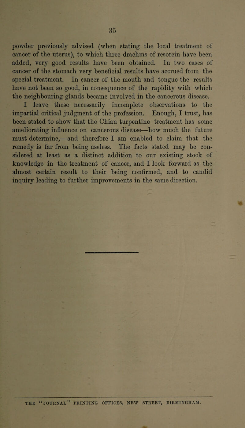 powder previously advised (when stating the local treatment of cancer of the uterus), to which three drachms of resorcin have been added, very good results have been obtained. In two cases of cancer of the stomach very beneficial results have accrued from the special treatment. In cancer of the mouth and tongue the results have not been so good, in consequence of the rapidity with which the neighbouring glands became involved in the cancerous disease. I leave these necessarily incomplete observations to the impartial critical judgment of the profession. Enough, I trust, has been stated to show that the Chian turpentine treatment has some ameliorating influence on cancerous disease—how much the future must determine,—and therefore I am enabled to claim that the remedy is far from being useless. The facts stated may be con¬ sidered at least as a distinct addition to our existing stock of knowledge in the treatment of cancer, and I look forward as the almost certain result to their being confirmed, and to candid inquiry leading to further improvements in the same direction. THE “JOURNAL” PRINTING OFFICES, NEW STREET, BIRMINGHAM.