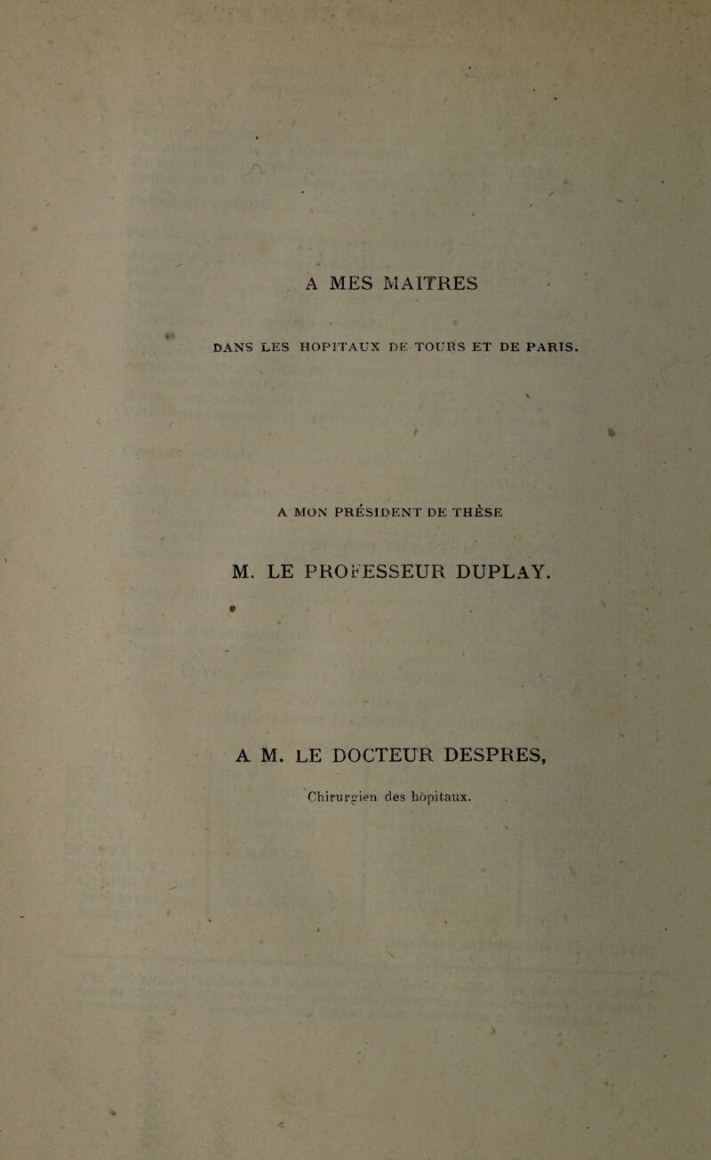 A MES MAITRES DANS LES HOPITAUX DE TOURS ET DE PARTS A MON PRÉSIDENT DE THÈSE M. LE PROFESSEUR DUPLAY. A M. LE DOCTEUR DESPRES, Chirurgien des hôpitaux.