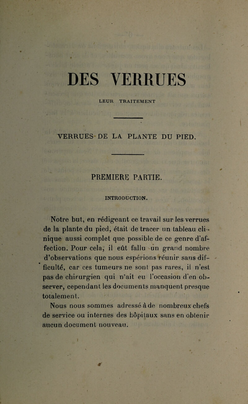 DES VERRUES LEUR TRAITEMENT VERRUES DE LA. PLANTE DU PIED. PREMIERE PARTIE. INTRODUCTION. Notre but, en rédigeant ce travail sur les verrues de la plante du pied, était de tracer un tableau cli ¬ nique aussi complet que possible de ce genre d’af¬ fection. Pour cela, il eût fallu un grand nombre d’observations que nous espérions réunir sans dit- ficulté, car ces tumeurs ne sont pas rares, il n’est pas de chirurgien qui n’ait eu l’occasion d’en ob¬ server, cependant les documents manquent presque totalement. Nous nous sommes adressé à de nombreux chefs de service ou internes des hôpitaux sans en obtenir aucun document nouveau. \ , • % t * i