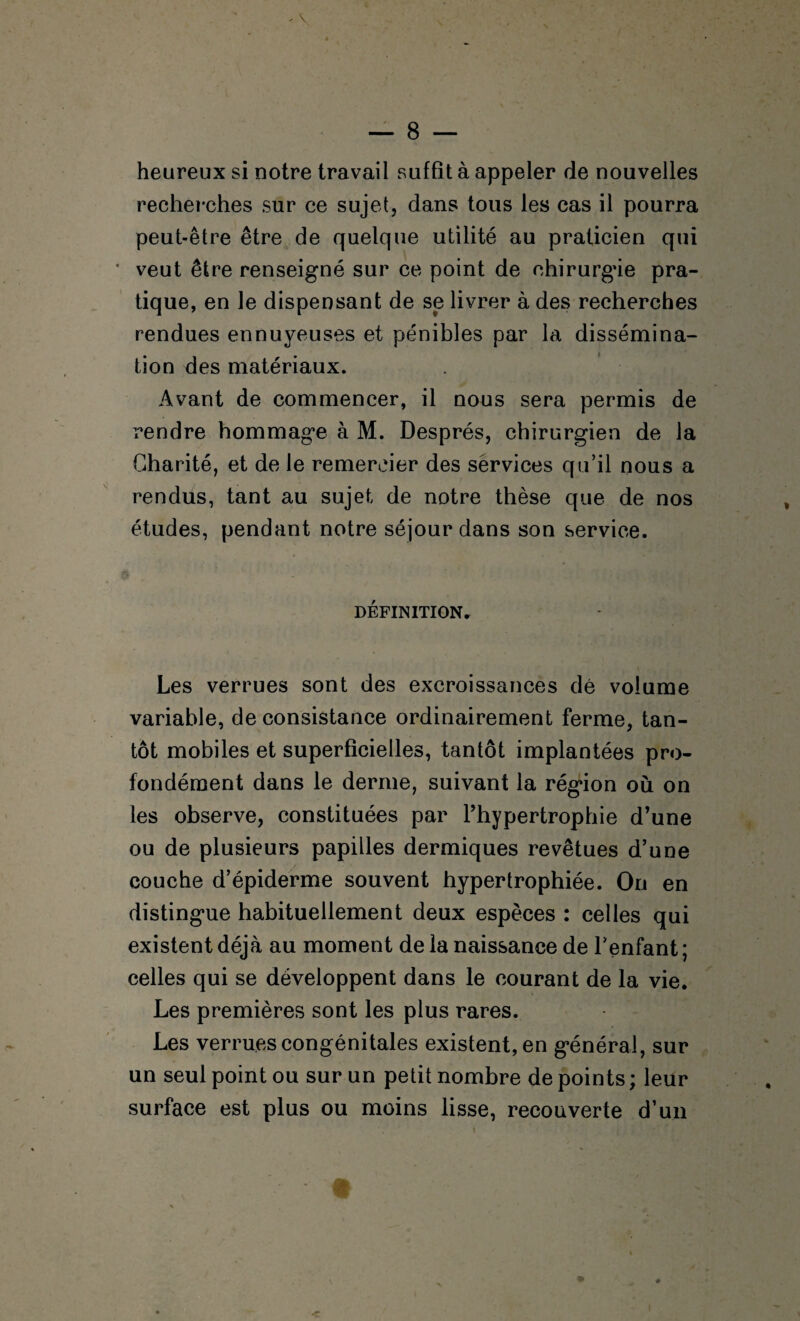 / — 8 — heureux si notre travail suffit à appeler de nouvelles recherches sur ce sujet, dans tous les cas il pourra peut-être être de quelque utilité au praticien qui * veut être renseigné sur ce point de ehirurg’ie pra¬ tique, en le dispensant de se livrer à des recherches rendues ennuyeuses et pénibles par la dissémina¬ tion des matériaux. Avant de commencer, il nous sera permis de rendre hommage à M. Després, chirurgien de la Charité, et de le remercier des sérvices qu’il nous a rendus, tant au sujet de notre thèse que de nos études, pendant notre séjour dans son service. DEFINITION» Les verrues sont des excroissances dé volume variable, de consistance ordinairement ferme, tan¬ tôt mobiles et superficielles, tantôt implantées pro¬ fondément dans le derme, suivant la région où on les observe, constituées par Thypertrophie d’une ou de plusieurs papilles dermiques revêtues d’une couche d’épiderme souvent hypertrophiée. On en distingue habituellement deux espèces : celles qui existent déjà au moment de la naissance de l’enfant ; celles qui se développent dans le courant de la vie. Les premières sont les plus rares. Les verrues congénitales existent, en général, sur un seul point ou sur un petit nombre de points ; leur surface est plus ou moins lisse, recouverte d’un