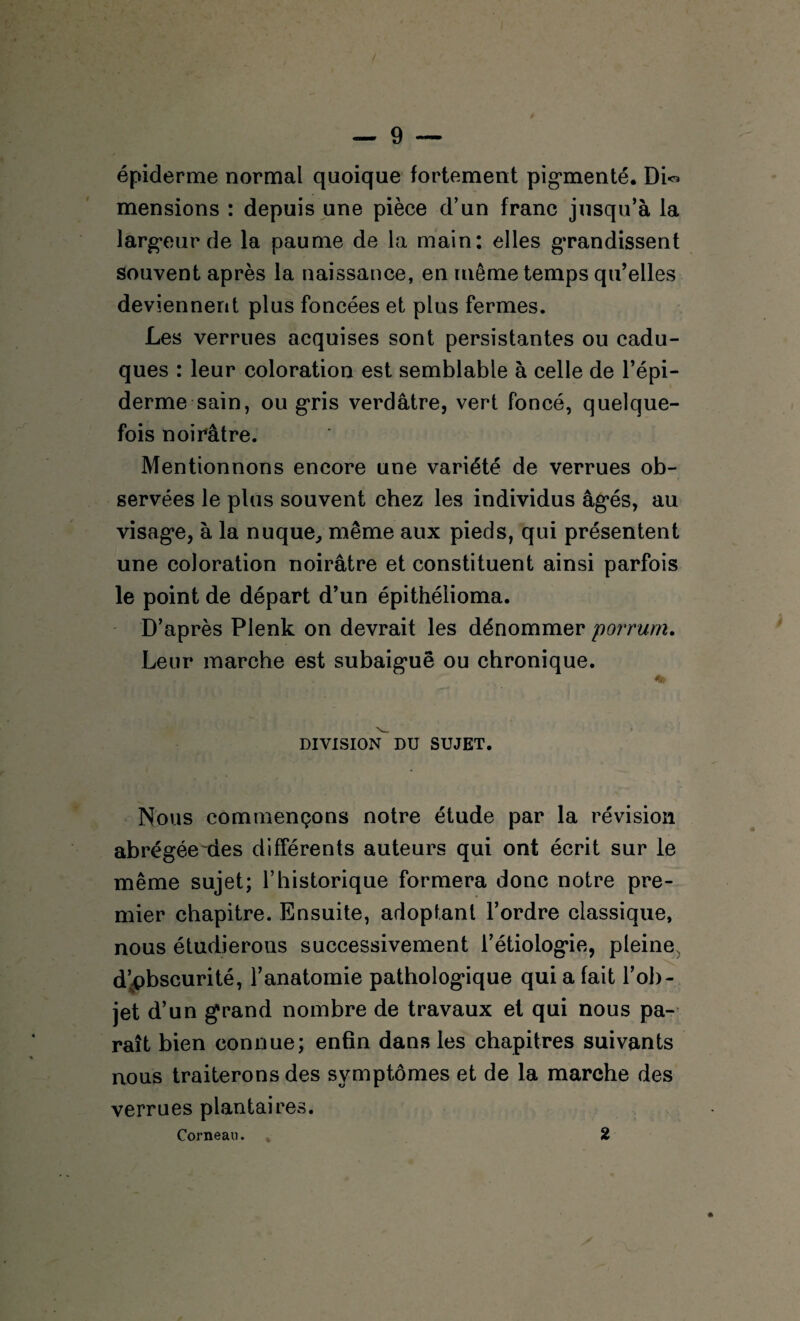 épiderme normal quoique fortement pigmenté. DL> mensions : depuis une pièce d’un franc jusqu’à la largeur de la paume de la main: elles grandissent souvent après la naissance, en même temps qu’elles deviennent plus foncées et plus fermes. Les verrues acquises sont persistantes ou cadu¬ ques : leur coloration est semblable à celle de l’épi¬ derme sain, ou gris verdâtre, vert foncé, quelque¬ fois noirâtre. Mentionnons encore une variété de verrues ob¬ servées le plus souvent chez les individus âgés, au visage, à la nuque,, même aux pieds, qui présentent une coloration noirâtre et constituent ainsi parfois le point de départ d’un épithélioma. D’après Plenk on devrait les dénommer porrurn. Leur marche est subaiguë ou chronique. DIVISION^ DU SUJET. Nous commençons notre étude par la révision abrégée des différents auteurs qui ont écrit sur le même sujet; l’historique formera donc notre pre¬ mier chapitre. Ensuite, adoptant l’ordre classique, nous étudierons successivement l’étiologie, pleine d’obscurité, l’anatomie pathologique qui a fait l’ob¬ jet d’un grand nombre de travaux et qui nous pa¬ raît bien connue; enfin dans les chapitres suivants nous traiterons des symptômes et de la marche des verrues plantaires. Corneau. . 2