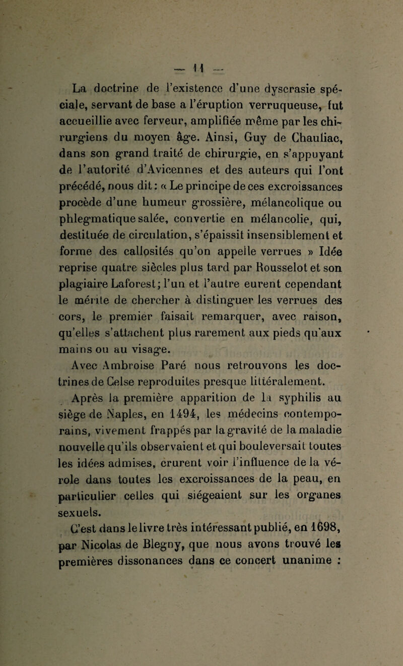 H La doctrine de i’existence d’une dyscrasie spé¬ ciale, servant de base a l’éruption verruqueuse, fut accueillie avec ferveur, amplifiée même par les chi¬ rurgiens du moyen âge. Ainsi, Guy de Chauliac, dans son grand traité de chirurgie, en s’appuyant de l’autorité d’Avicennes et des auteurs qui l’ont précédé, nous dit : a Le principe de ces excroissances procède d’une humeur grossière, mélancolique ou phlegmatique salée, convertie en mélancolie, qui, destituée de circulation, s’épaissit insensiblement et forme des callosités qu’on appelle verrues » Idée reprise quatre siècles plus tard par Rousselot et son plagiaire Laforest; l’un et l’autre eurent cependant le mér ite de chercher à distinguer les verrues des cors, le premier faisait remarquer, avec raison, qu’elles s’attachent plus rarement aux pieds qu'aux mains ou au visage. Avec Ambroise Paré nous retrouvons les doc¬ trines de Celse reproduites presque littéralement. Après la première apparition de la syphilis au siège de Naples, en 1494, les médecins contempo¬ rains, vivement frappés par la gravité de la maladie nouvelle qu’ils observaient et qui bouleversait toutes les idées admises, crurent voir l’influence de la vé¬ role dans toutes les excroissances de la peau, en particulier celles qui siégeaient sur les organes sexuels. C’est dans le livre très intéressant publié, en 1698, par Nicolas de Blegny, que nous avons trouvé les premières dissonances dans ce concert unanime :