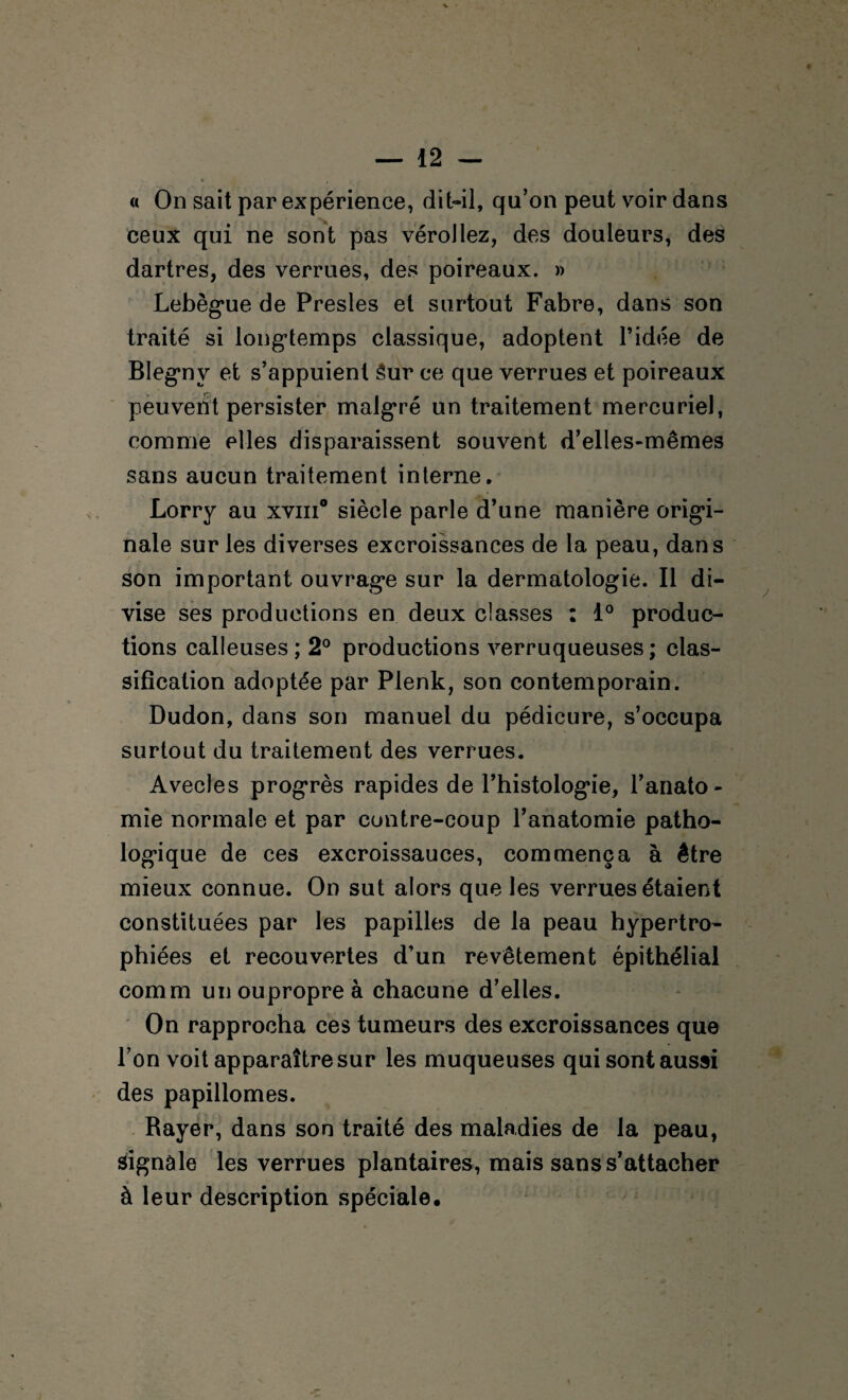 « On sait par expérience, dit-il, qu’on peut voir dans ceux qui ne sont pas vérollez, des douleurs, des dartres, des verrues, des poireaux. » Lebèg*ue de Presles et surtout Fabre, dans son traité si longtemps classique, adoptent l’idée de Blegnv et s’appuient 3ur ce que verrues et poireaux peuvent persister malgré un traitement mercuriel, comme elles disparaissent souvent d’elles-mêmes sans aucun traitement interne. Lorry au xviii0 siècle parle d’une manière origi¬ nale sur les diverses excroissances de la peau, dans son important ouvrage sur la dermatologie. Il di¬ vise ses productions en deux classes : 1° produc¬ tions calleuses ; 2° productions verruqueuses ; clas¬ sification adoptée par Plenk, son contemporain. Dudon, dans son manuel du pédicure, s’occupa surtout du traitement des verrues. Avecles progrès rapides de l’histologie, l’anato¬ mie normale et par contre-coup l’anatomie patho¬ logique de ces excroissauces, commença à être mieux connue. On sut alors que les verrues étaient constituées par les papilles de la peau hypertro¬ phiées et recouvertes d’un revêtement épithélial cornm unoupropreà chacune d’elles. On rapprocha ces tumeurs des excroissances que l’on voit apparaître sur les muqueuses qui sont aussi des papillomes. Rayer, dans son traité des maladies de la peau, signale les verrues plantaires, mais sans s’attacher à leur description spéciale.