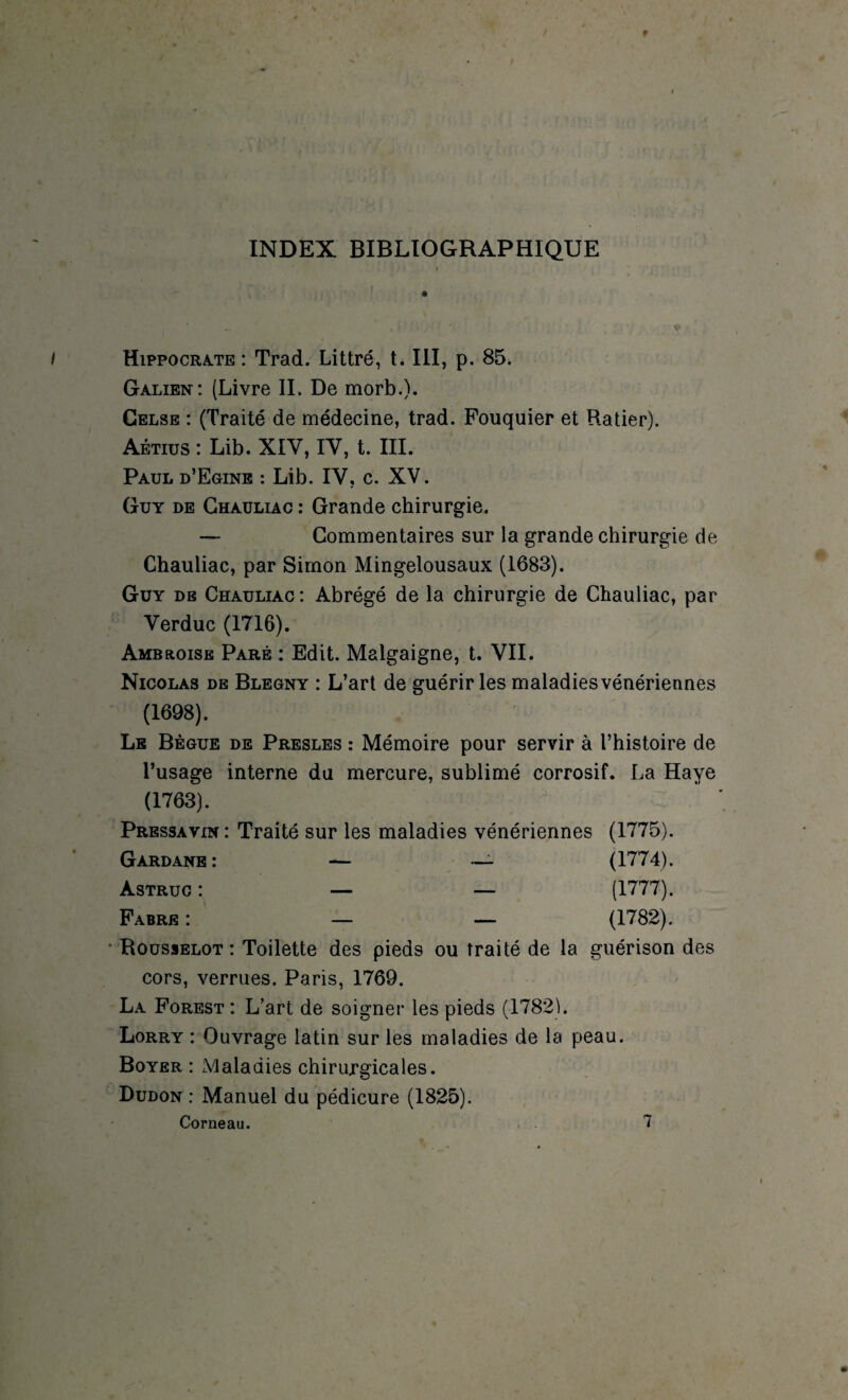 INDEX BIBLIOGRAPHIQUE Hippocrate : Trad. Littré, t. III, p. 85. Galien: (Livre II. De morb.). Gelse : (Traité de médecine, trad. Fouquier et Ftatier). Aétius : Lib. XIV, IV, t. III. Paul d’Egine : Lib. IV, c. XV. Guy de Ghauliac : Grande chirurgie. — Commentaires sur la grande chirurgie de Chauliac, par Simon Mingelousaux (1683). Guy db Chauliac : Abrégé de la chirurgie de Chauliac, par Verduc (1716). Ambroise Paré : Edit. Malgaigne, t. VII. Nicolas de Blegny : L’art de guérir les maladies vénériennes (1698). Le Bègue de Presles : Mémoire pour servir à l’histoire de l’usage interne du mercure, sublimé corrosif. La Haye (1763). Pressa vin: Traité sur les maladies vénériennes (1775). Gard ane: — — (1774). àstruc: — — (1777). Fabre: — — (1782). Rousselot : Toilette des pieds ou traité de la guérison des cors, verrues. Paris, 1769. La Forest : L’art de soigner les pieds (17821. Lorry : Ouvrage latin sur les maladies de la peau. Boyer : Maladies chirurgicales. Dudon : Manuel du pédicure (1825).